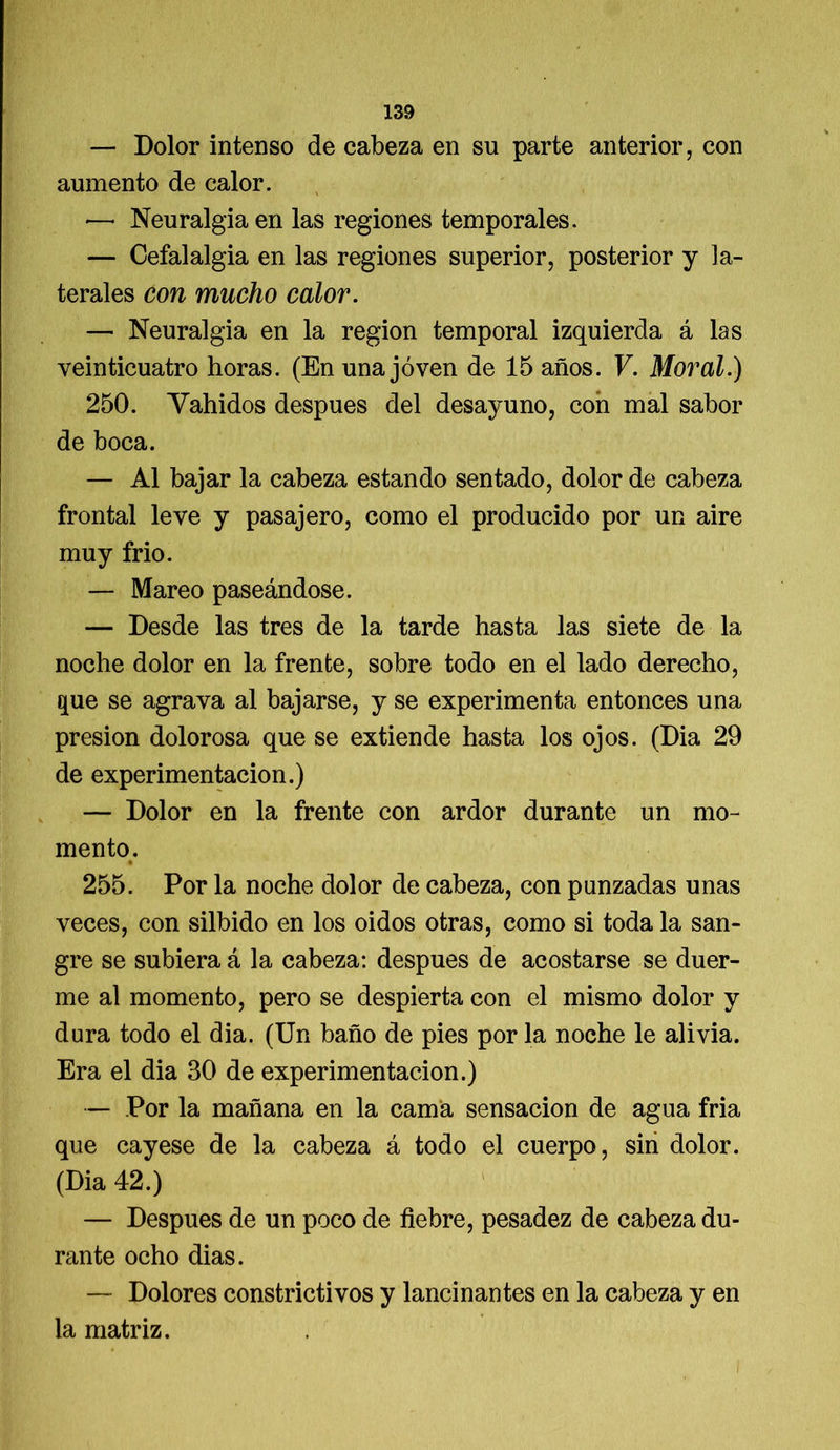 — Dolor intenso de cabeza en su parte anterior, con aumento de calor. •—• Neuralgia en las regiones temporales. — Cefalalgia en las regiones superior, posterior y la- terales con mucho calor. — Neuralgia en la región temporal izquierda á las veinticuatro horas. (En una joven de 15 años. V. Moral.) 250. Yahidos después del desayuno, con mal sabor de boca. — Al bajar la cabeza estando sentado, dolor de cabeza frontal leve y pasajero, como el producido por un aire muy frió. — Mareo paseándose. — Desde las tres de la tarde hasta las siete de la noche dolor en la frente, sobre todo en el lado derecho, E[ue se agrava al bajarse, y se experimenta entonces una presión dolorosa que se extiende hasta los ojos. (Dia 29 de experimentación.) — Dolor en la frente con ardor durante un mo- mento. 255. Por la noche dolor de cabeza, con panzadas unas veces, con silbido en los oidos otras, como si toda la san- gre se subiera á la cabeza: después de acostarse se duer- me al momento, pero se despierta con el mismo dolor y dura todo el dia. (Un baño de pies por la noche le alivia. Era el dia 30 de experimentación.) — Por la mañana en la cama sensación de agua fria que cayese de la cabeza á todo el cuerpo, sin dolor. (Dia 42.) — Después de un poco de fiebre, pesadez de cabeza du- rante ocho dias. — Dolores constrictivos y lancinantes en la cabeza y en la matriz.