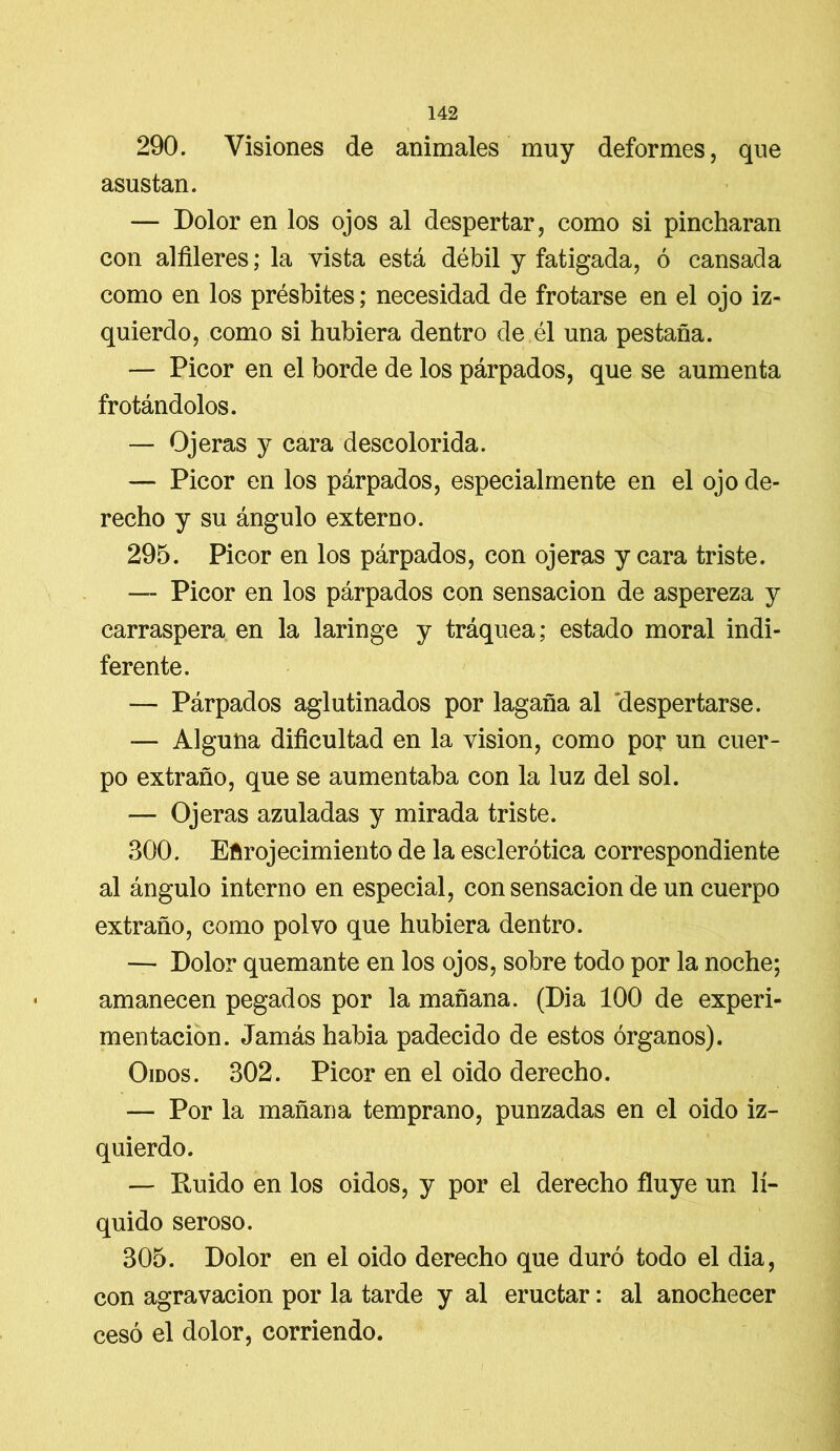 290. Visiones de animales muy deformes, que asustan. — Dolor en los ojos al despertar, como si pincharan con alfileres; la vista está débil y fatigada, ó cansada como en los présbites; necesidad de frotarse en el ojo iz- quierdo, como si hubiera dentro de él una pestaña. — Picor en el borde de los párpados, que se aumenta frotándolos. — Ojeras y cara descolorida. —- Picor en los párpados, especialmente en el ojo de- recho y su ángulo externo. 295. Picor en los párpados, con ojeras y cara triste. — Picor en los párpados con sensación de aspereza y carraspera en la laringe y tráquea; estado moral indi- ferente. — Párpados aglutinados por lagaña al despertarse. — Alguna dificultad en la visión, como por un cuer- po extraño, que se aumentaba con la luz del sol. — Ojeras azuladas y mirada triste. 300. Enrojecimiento de la esclerótica correspondiente al ángulo interno en especial, con sensación de un cuerpo extraño, como polvo que hubiera dentro. — Dolor quemante en los ojos, sobre todo por la noche; amanecen pegados por la mañana. (Dia 100 de experi- mentación. Jamás habia padecido de estos órganos). Oídos. 302. Picor en el oido derecho. — Por la mañana temprano, punzadas en el oido iz- quierdo. — Ruido en los oidos, y por el derecho fluye un lí- quido seroso. 305. Dolor en el oido derecho que duró todo el dia, con agravación por la tarde y al eructar: al anochecer cesó el dolor, corriendo.
