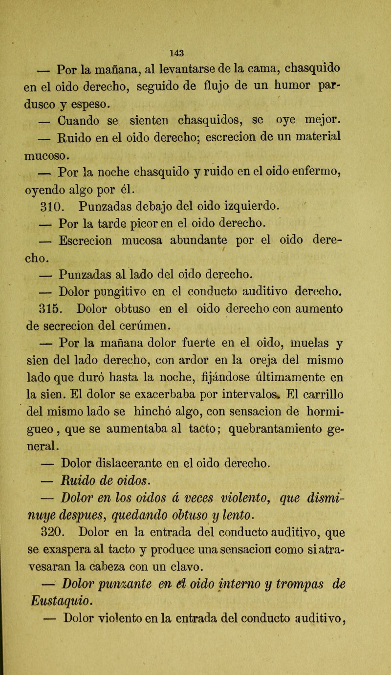 — Por la mañana, al levantarse de la cama, chasquido en el oido derecho, seguido de flujo de un humor par- dusco y espeso. — Cuando se sienten chasquidos, se oye mejor. — Ruido en el oido derecho; escrecion de un material mucoso. — Por la noche chasquido y ruido en el oido enfermo, oyendo algo por él. 310. Punzadas debajo del oido izquierdo. — Por la tarde picor en el oido derecho. — Escrecion mucosa abundante por el oido dere- / cho. — Punzadas al lado del oido derecho. — Dolor pungitivo en el conducto auditivo derecho. 315. Dolor obtuso en el oido derecho con aumento de secreción del cerúmen. — Por la mañana dolor fuerte en el oido, muelas y sien del lado derecho, con ardor en la oreja del mismo lado que duró hasta la noche, fijándose últimamente en la sien. El dolor se exacerbaba por intervalos* El carrillo del mismo lado se hinchó algo, con sensación de hormi- gueo , que se aumentaba al tacto; quebrantamiento ge- neral. — Dolor dislacerante en el oido derecho. — Ruido de oidos. — Dolor en los oidos á veces violento, que dismi- nuye después, quedando obtuso y lento. 320. Dolor en la entrada del conducto auditivo, que se exaspera al tacto y produce una sensación como si atra- vesaran la cabeza con un clavo. — Dolor punzante en d oido interno y trompas de Eustaquio. — Dolor violento en la entrada del conducto auditivo,