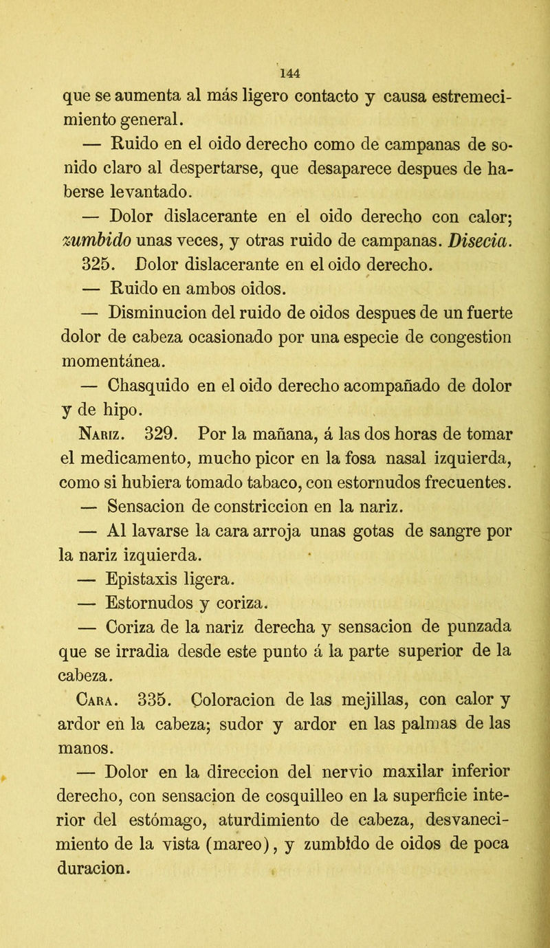 que se aumenta al más ligero contacto y causa estremeci- miento general. — Ruido en el oido derecho como de campanas de so- nido claro al despertarse, que desaparece después de ha- berse levantado. — Dolor dislacerante en el oido derecho con calor; zumbido unas veces, y otras ruido de campanas. Disecia. 325. Dolor dislacerante en el oido derecho. — Ruido en ambos oidos. — Disminución del ruido de oidos después de un fuerte dolor de cabeza ocasionado por una especie de congestión momentánea. — Chasquido en el oido derecho acompañado de dolor y de hipo. Nariz. 329. Por la mañana, á las dos horas de tomar el medicamento, mucho picor en la fosa nasal izquierda, como si hubiera tomado tabaco, con estornudos frecuentes. — Sensación de constricción en la nariz. — Al lavarse la cara arroja unas gotas de sangre por la nariz izquierda. — Epistaxis ligera. — Estornudos y coriza, — Coriza de la nariz derecha y sensación de punzada que se irradia desde este punto á la parte superior de la cabeza. Cara. 335. Coloración de las mejillas, con calor y ardor en la cabeza; sudor y ardor en las palmas de las manos. — Dolor en la dirección del nervio maxilar inferior derecho, con sensación de cosquilleo en la superficie inte- rior del estómago, aturdimiento de cabeza, desvaneci- miento de la vista (mareo), y zumbido de oidos de poca duración.