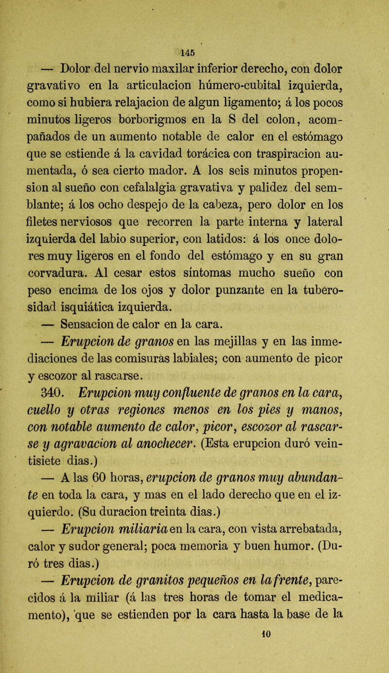 — Dolor del nervio maxilar inferior derecho, con dolor gravativo en la articulación húmero-cubital izquierda, como si hubiera relajación de algún ligamento; á los pocos minutos ligeros borborigmos en la S del colon, acom- pañados de un aumento notable de calor en el estómago que se estiende á la cavidad torácica con traspiración au- mentada, ó sea cierto mador. A los seis minutos propen- sión al sueño con cefalalgia gravativa y palidez del sem- blante; á los ocho despejo de la cabeza, pero dolor en los filetes nerviosos que recorren la parte interna y lateral izquierda del labio superior, con latidos: á los once dolo- res muy ligeros en el fondo del estómago y en su gran corvadura. Al cesar estos síntomas mucho sueño con peso encima de los ojos y dolor punzante en la tubero- sidad isquiática izquierda. — Sensación de calor en la cara. — Erupción de granos en las mejillas y en las inme- diaciones de las comisuras labiales; con aumento de picor y escozor al rascarse. 340. Erupción muy confluente de granos en la cara, cuello y otras regiones menos en los pies y manos, con notable aumento de calor, picor, escozor al rascar- se y agravación al anochecer. (Esta erupción duró vein- tisiete dias.) — A las 60 horas, erupción de granos muy abundan- te en toda la cara, y mas en el lado derecho que en el iz- quierdo. (Su duración treinta dias.) — Erupción miliaria en la cara, con vista arrebatada, calor y sudor general; poca memoria y buen humor. (Du- ró tres dias.) — Erupción de granitos pequeños en la frente, pare- cidos á la miliar (á las tres horas de tomar el medica- mento), que se estienden por la cara hasta la base de la 40