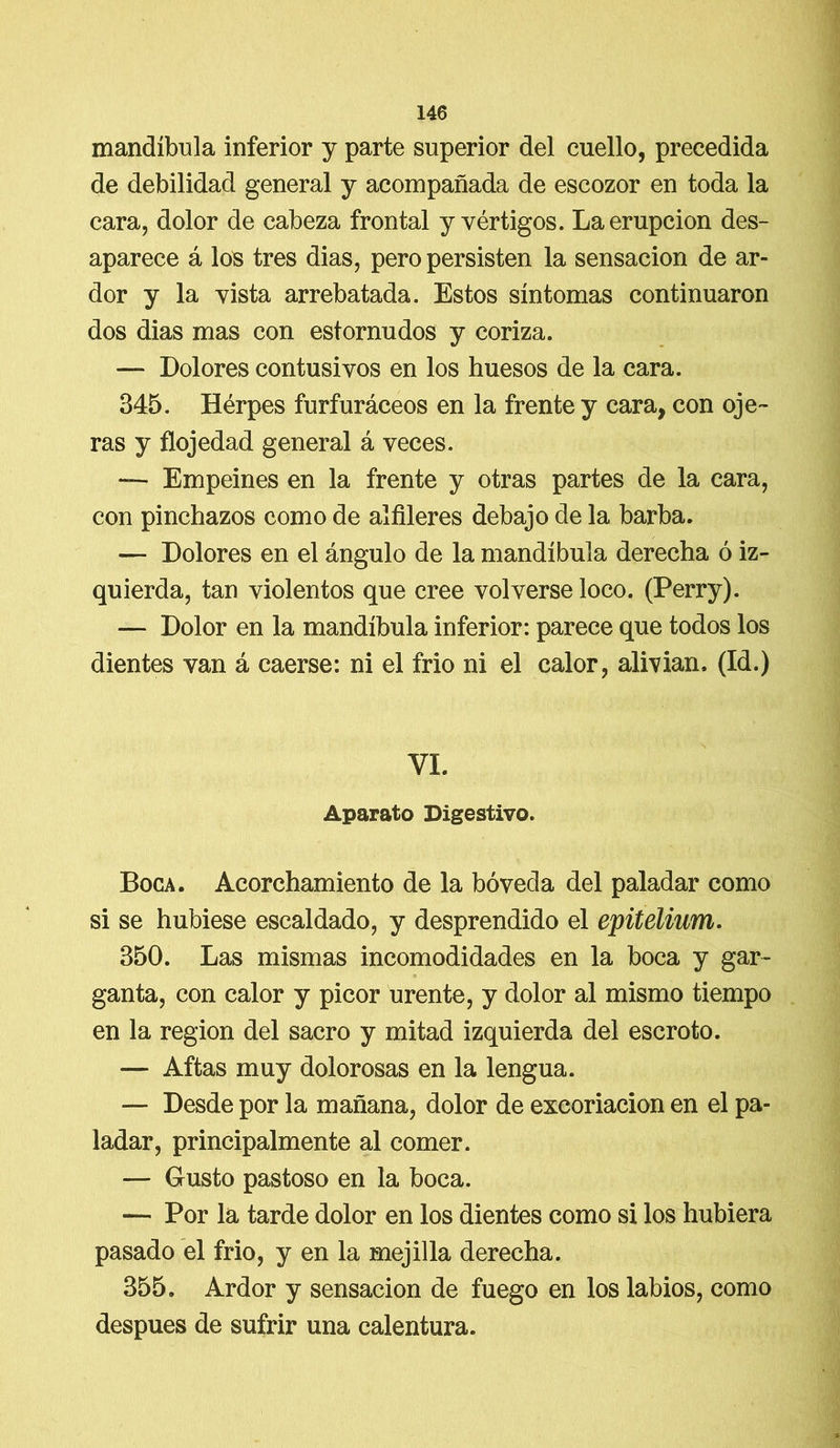mandíbula inferior y parte superior del cuello, precedida de debilidad general y acompañada de escozor en toda la cara, dolor de cabeza frontal y vértigos. La erupción des- aparece á los tres dias, pero persisten la sensación de ar- dor y la vista arrebatada. Estos síntomas continuaron dos dias mas con estornudos y coriza. — Dolores contusivos en los huesos de la cara. 345. Herpes furfuráceos en la frente y cara, con oje- ras y flojedad general á veces. — Empeines en la frente y otras partes de la cara, con pinchazos como de alfileres debajo de la barba. — Dolores en el ángulo de la mandíbula derecha ó iz- quierda, tan violentos que cree volverse loco. (Perry). — Dolor en la mandíbula inferior: parece que todos los dientes van á caerse: ni el frió ni el calor, alivian. (Id.) VI. Aparato Digestivo. Boca. Acorchamiento de la bóveda del paladar como si se hubiese escaldado, y desprendido el epiteliwn. 350. Las mismas incomodidades en la boca y gar- ganta, con calor y picor urente, y dolor al mismo tiempo en la región del sacro y mitad izquierda del escroto. — Aftas muy dolorosas en la lengua. — Desde por la mañana, dolor de excoriación en el pa- ladar, principalmente al comer. — Gusto pastoso en la boca. — Por la tarde dolor en los dientes como si los hubiera pasado el frió, y en la mejilla derecha. 355. Ardor y sensación de fuego en los labios, como después de sufrir una calentura.