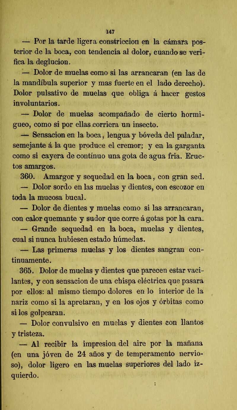 — Por la tarde ligera constricción en la cámara pos- terior de la boca, con tendencia al dolor, cuando se veri- fica la deglución. — Dolor de muelas como si las arrancaran (en las de la mandíbula superior y mas fuerte en el lado derecho) . Dolor pulsativo de muelas que obliga á hacer gestos involuntarios. — Dolor de muelas acompañado de cierto hormi- gueo, como si por ellas corriera un insecto. — Sensación en la boca, lengua y bóveda del paladar, semejante á la que produce el crémor; y en la garganta como si cayera de continuo una gota de agua fría. Eruc- tos amargos. 360. Amargor y sequedad en la boca, con gran sed. — Dolor sordo en las muelas y dientes, con escozor en toda la mucosa bucal. — Dolor de dientes y muelas como si las arrancaran, con calor quemante y sudor que corre á gotas por la cara. — Grande sequedad en la boca, muelas y dientes, cual si nunca hubiesen estado húmedas. — Las primeras muelas y los dientes sangran con- tinuamente. 365. Dolor de muelas y dientes que parecen estar vaci- lantes, y con sensación de una chispa eléctrica que pasara por ellos: al mismo tiempo dolores en lo interior de la nariz como si la apretaran, y en los ojos y órbitas como si los golpearan. — Dolor convulsivo en muelas y dientes con llantos y tristeza. — Al recibir la impresión del aire por la mañana (en una joven de 24 años y de temperamento nervio- so), dolor ligero en las muelas superiores del lado iz- quierdo.