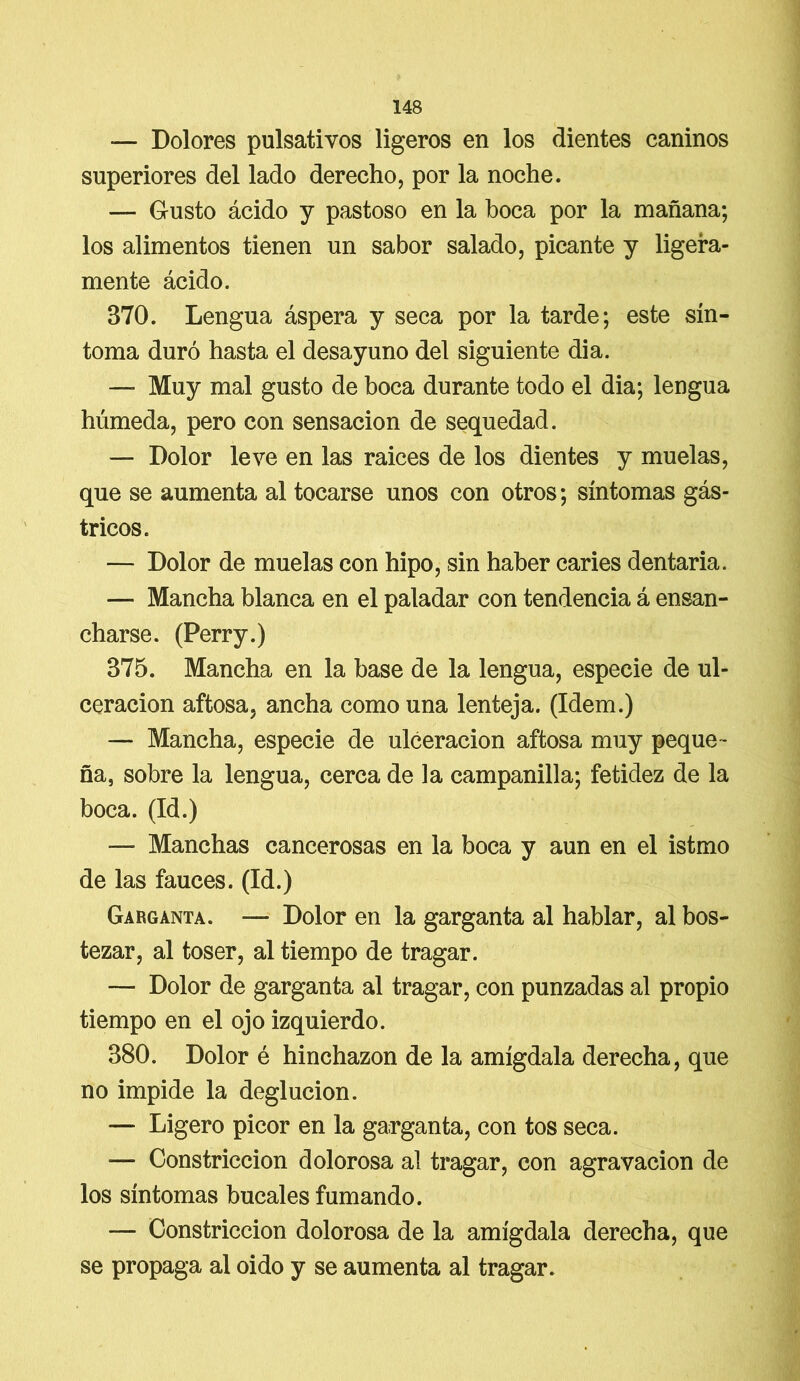 — Dolores pulsativos ligeros en los dientes caninos superiores del lado derecho, por la noche. — Gusto ácido y pastoso en la boca por la mañana; los alimentos tienen un sabor salado, picante y ligera- mente ácido. 370. Lengua áspera y seca por la tarde; este sín- toma duró hasta el desayuno del siguiente di a. — Muy mal gusto de boca durante todo el dia; lengua húmeda, pero con sensación de sequedad. — Dolor leve en las raices de los dientes y muelas, que se aumenta al tocarse unos con otros; síntomas gás- tricos. — Dolor de muelas con hipo, sin haber caries dentaria. — Mancha blanca en el paladar con tendencia á ensan- charse. (Perry.) 375. Mancha en la base de la lengua, especie de ul- ceración aftosa, ancha como una lenteja. (Idem.) — Mancha, especie de ulceración aftosa muy peque- ña, sobre la lengua, cerca de la campanilla; fetidez de la boca. (Id.) — Manchas cancerosas en la boca y aun en el istmo de las fauces. (Id.) Garganta. — Dolor en la garganta al hablar, al bos- tezar, al toser, al tiempo de tragar. — Dolor de garganta al tragar, con punzadas al propio tiempo en el ojo izquierdo. 380. Dolor é hinchazón de la amígdala derecha, que no impide la deglución. — Ligero picor en la garganta, con tos seca. — Constricción dolorosa al tragar, con agravación de los síntomas bucales fumando. — Constricción dolorosa de la amígdala derecha, que se propaga al oido y se aumenta al tragar.