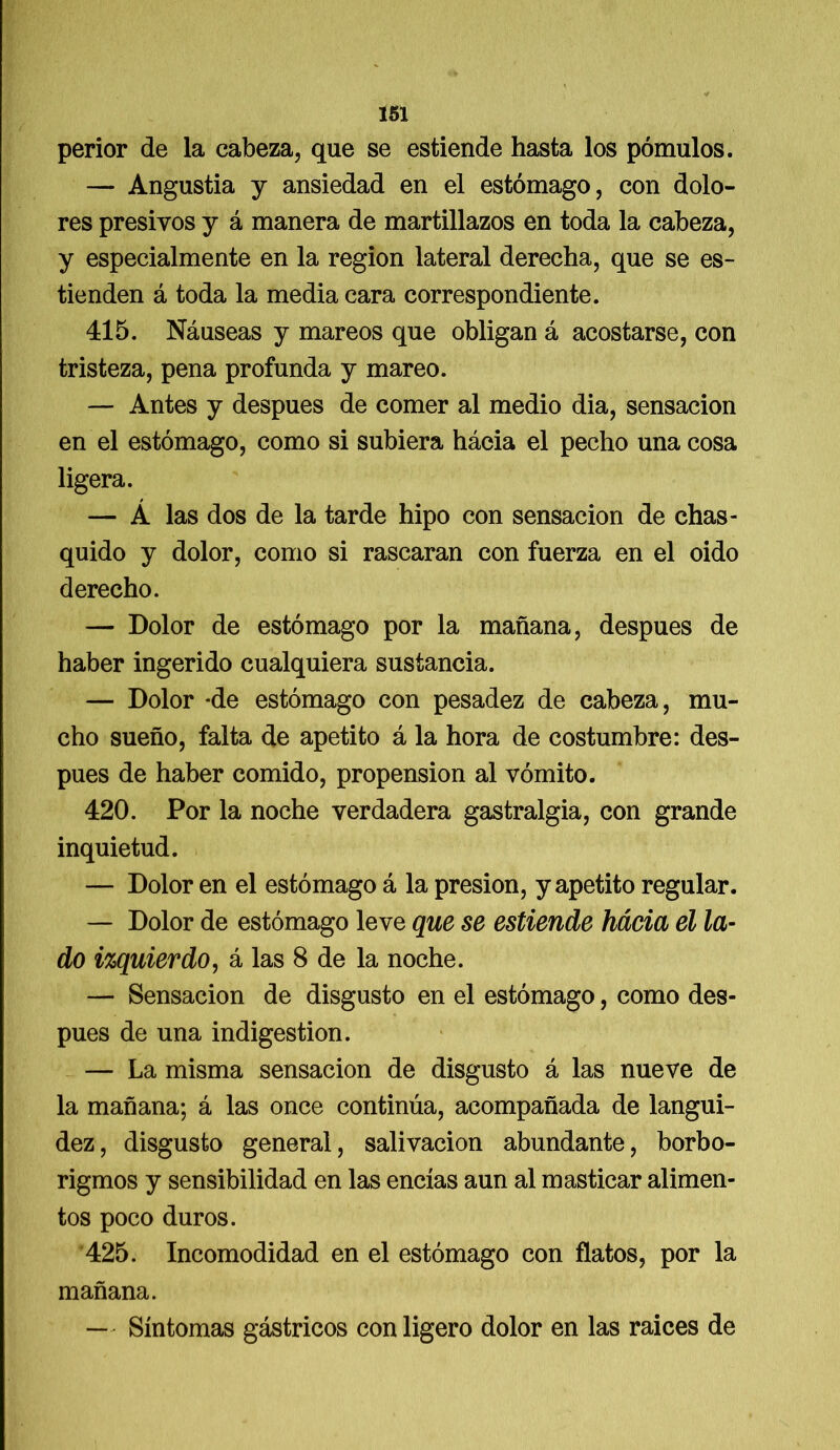 perior de la cabeza, que se estiende hasta los pómulos. — Angustia y ansiedad en el estómago, con dolo- res presivos y á manera de martillazos en toda la cabeza, y especialmente en la región lateral derecha, que se es- tienden á toda la media cara correspondiente. 415. Náuseas y mareos que obligan á acostarse, con tristeza, pena profunda y mareo. — Antes y después de comer al medio dia, sensación en el estómago, como si subiera hácia el pecho una cosa ligera. — Á las dos de la tarde hipo con sensación de chas- quido y dolor, como si rascaran con fuerza en el oido derecho. — Dolor de estómago por la mañana, después de haber ingerido cualquiera sustancia. — Dolor *de estómago con pesadez de cabeza, mu- cho sueño, falta de apetito á la hora de costumbre: des- pués de haber comido, propensión al vómito. 420. Por la noche verdadera gastralgia, con grande inquietud. — Dolor en el estómago á la presión, y apetito regular. — Dolor de estómago leve que se estiende hácia el la- do izquierdo, á las 8 de la noche. — Sensación de disgusto en el estómago, como des- pués de una indigestión. — La misma sensación de disgusto á las nueve de la mañana; á las once continúa, acompañada de langui- dez, disgusto general, salivación abundante, borbo- rigmos y sensibilidad en las encías aun al masticar alimen- tos poco duros. 425. Incomodidad en el estómago con flatos, por la mañana. — Síntomas gástricos con ligero dolor en las raíces de