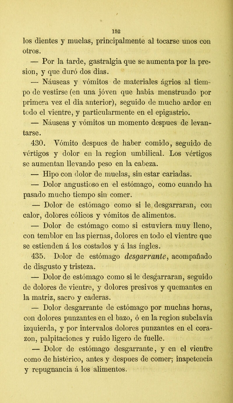 los dientes y muelas, principalmente al tocarse unos con otros. — Por la tarde, gastralgia que se aumenta por la pre- sión, y que duró dos dias. — Náuseas y vómitos de materiales ágrios al tiem- po de vestirse (en una joven que habia menstruado por primera vez el dia anterior), seguido de mucho ardor en todo el vientre, y particularmente en el epigastrio. — Náuseas y vómitos un momento después de levan- tarse. 430. Vómito después de haber comido, seguido de vértigos y dolor en la región umbilical. Los vértigos se aumentan llevando peso en la cabeza. — Hipo con dolor de muelas, sin estar cariadas. *— Dolor angustioso en el estómago, como cuando ha pasado mucho tiempo sin comer. — Dolor de estómago como si le desgarraran, con calor, dolores cólicos y vómitos de alimentos. — Dolor de estómago como si estuviera muy lleno, con temblor en las piernas, dolores en todo el vientre que se estienden á los costados y á las ingles. 435. Dolor de estómago desgarrante, acompañado de disgusto y tristeza. — Dolor de estómago como si le desgarraran, seguido de dolores de vientre, y dolores presi vos y quemantes en la matriz, sacro y caderas. — Dolor desgarrante de estómago por muchas horas, con dolores punzantes en el bazo, ó en la región subclavia izquierda, y por intervalos dolores punzantes en el cora- zón, palpitaciones y ruido ligero de fuelle. — Dolor de estómago desgarrante, y en el vientre como de histérico, antes y después de comer; inapetencia y repugnancia á los alimentos.