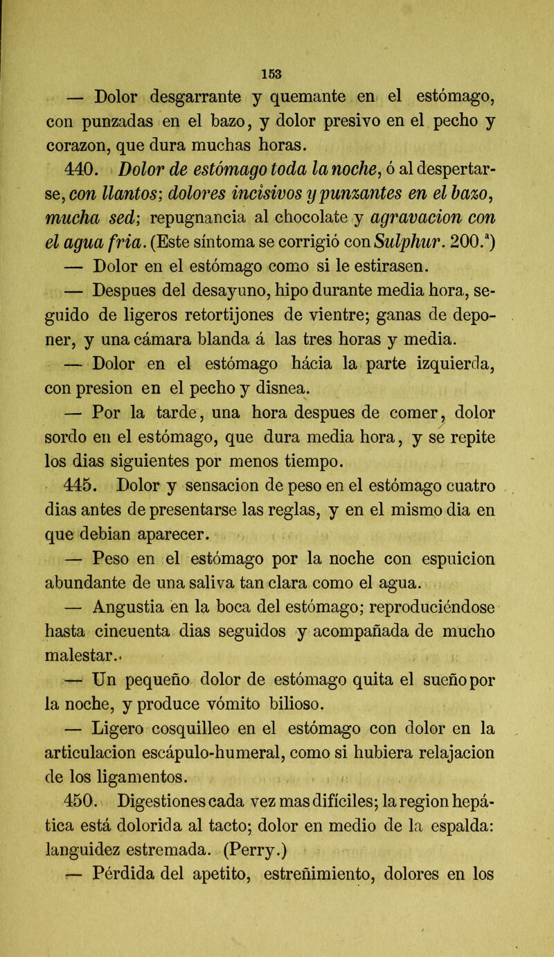 — Dolor desgarrante y quemante en el estómago, con punzadas en el bazo, y dolor presivo en el pecho y corazón, que dura muchas horas. 440. Dolor de estómago toda la noche, ó al despertar- se, con llantos; dolores incisivos y punzantes en el bazo, mucha sed; repugnancia al chocolate y agravación con el agua fría. (Este síntoma se corrigió con Sulphur. 200.a) — Dolor en el estómago como si le estirasen. — Después del desayuno, hipo durante media hora, se- guido de ligeros retortijones de vientre; ganas de depo- ner, y una cámara blanda á las tres horas y media. — Dolor en el estómago hácia la parte izquierda, con presión en el pecho y disnea. — Por la tarde, una hora después de comer, dolor sordo en el estómago, que dura media hora, y se repite los dias siguientes por menos tiempo. 445. Dolor y sensación de peso en el estómago cuatro dias antes de presentarse las reglas, y en el mismo dia en que debian aparecer. — Peso en el estómago por la noche con espuicion abundante de una saliva tan clara como el agua. — Angustia en la boca del estómago; reproduciéndose hasta cincuenta dias seguidos y acompañada de mucho malestar.. — Un pequeño dolor de estómago quita el sueño por la noche, y produce vómito bilioso. — Ligero cosquilleo en el estómago con dolor en la articulación escápulo-humeral, como si hubiera relajación de los ligamentos. 450. Digestiones cada vez mas difíciles; la región hepá- tica está dolorida al tacto; dolor en medio de la espalda: languidez estremada. (Perry.) — Pérdida del apetito, estreñimiento, dolores en los