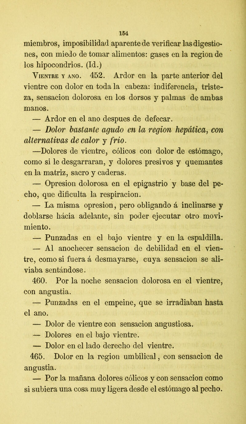 miembros, imposibilidad aparente de verificar las digestio- nes, con miedo de tomar alimentos: gases en la región de los hipocondrios. (Id.) Vientre y ano. 452. Ardor en la parte anterior del vientre con dolor en toda la cabeza: indiferencia, triste- za, sensación dolorosa en los dorsos y palmas de ambas manos. — Ardor en el ano después de defecar. — Dolor bastante agudo en la región hepática, con alternativas de calor y frió. —Dolores de vientre, cólicos con dolor de estómago, como si le desgarraran, y dolores presi vos y quemantes en la matriz, sacro y caderas. — Opresión dolorosa en el epigastrio y base del pe- cho, que dificulta la respiración. — La misma opresión, pero obligando á inclinarse y doblarse hácia adelante, sin poder ejecutar otro movi- miento. — Punzadas en el bajo vientre y en la espaldilla. — Al anochecer sensación de debilidad en el vien- tre, como si fuera á desmayarse, cuya sensación se ali- viaba sentándose. 460. Por la noche sensación dolorosa en el vientre, con angustia. — Punzadas en el empeine, que se irradiaban hasta el ano. — Dolor de vientre con sensación angustiosa. — Dolores en el bajo vientre. — Dolor en el lado derecho del vientre. 465. Dolor en la región umbilical, con sensación de angustia. — Por la mañana dolores cólicos y con sensación como si subiera una cosa muy ligera desde el estómago al pecho.