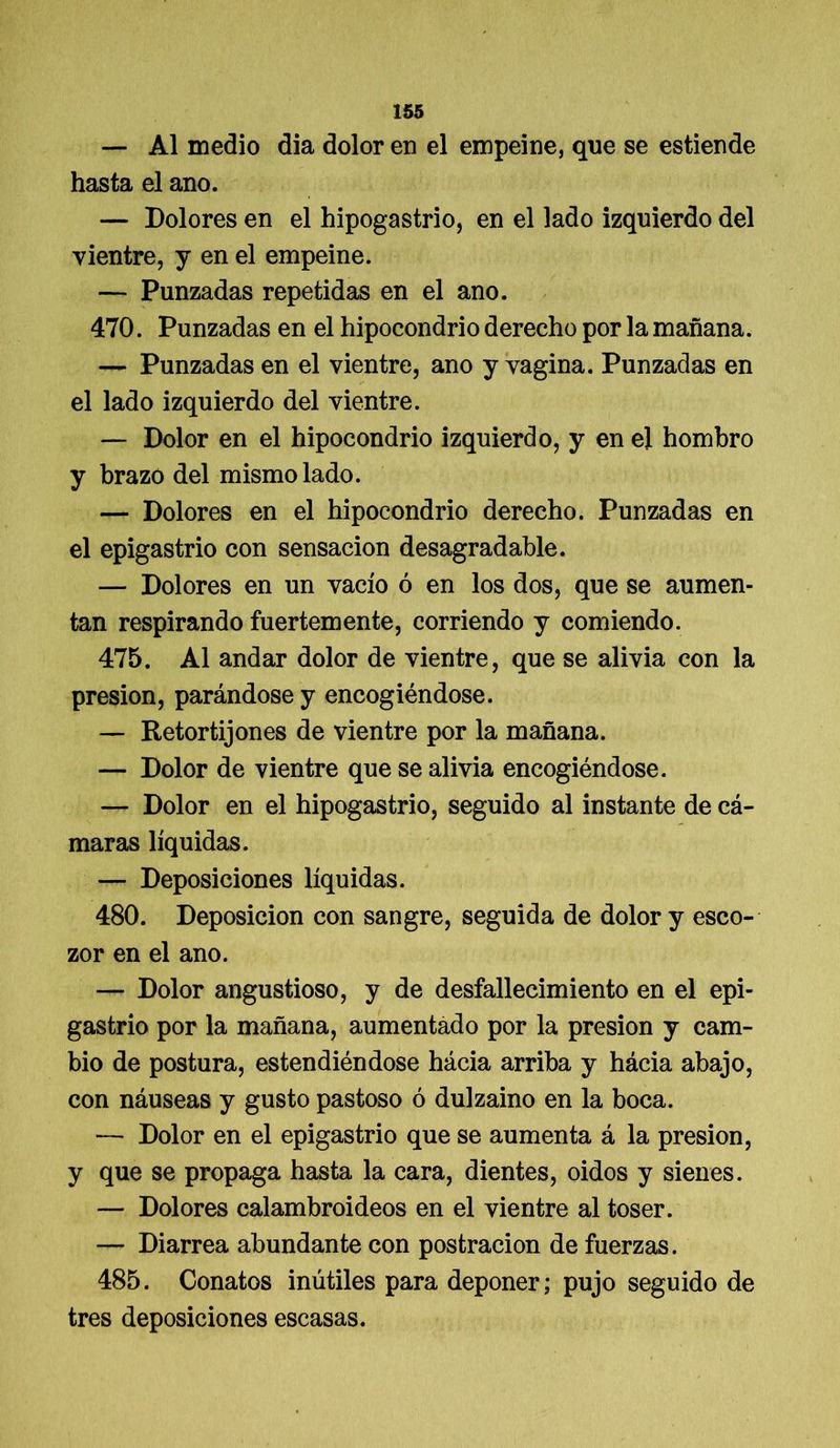 — Al medio dia dolor en el empeine, que se estiende hasta el ano. — Dolores en el hipogastrio, en el lado izquierdo del vientre, y en el empeine. — Punzadas repetidas en el ano. 470. Punzadas en el hipocondrio derecho por la mañana. — Punzadas en el vientre, ano y vagina. Punzadas en el lado izquierdo del vientre. — Dolor en el hipocondrio izquierdo, y en el hombro y brazo del mismo lado. — Dolores en el hipocondrio derecho. Punzadas en el epigastrio con sensación desagradable. — Dolores en un vacío ó en los dos, que se aumen- tan respirando fuertemente, corriendo y comiendo. 475. Al andar dolor de vientre, que se alivia con la presión, parándose y encogiéndose. — Retortijones de vientre por la mañana. — Dolor de vientre que se alivia encogiéndose. — Dolor en el hipogastrio, seguido al instante de cá- maras líquidas. — Deposiciones líquidas. 480. Deposición con sangre, seguida de dolor y esco- zor en el ano. — Dolor angustioso, y de desfallecimiento en el epi- gastrio por la mañana, aumentado por la presión y cam- bio de postura, estendiéndose hácia arriba y hácia abajo, con náuseas y gusto pastoso ó dulzaino en la boca. — Dolor en el epigastrio que se aumenta á la presión, y que se propaga hasta la cara, dientes, oidos y sienes. — Dolores calambroideos en el vientre al toser. — Diarrea abundante con postración de fuerzas. 485. Conatos inútiles para deponer; pujo seguido de tres deposiciones escasas.