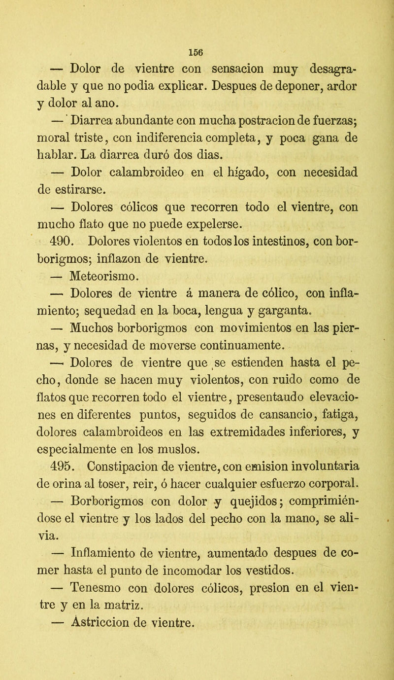 — Dolor de vientre con sensación muy desagra- dable y que no podia explicar. Después de deponer, ardor y dolor al ano. — ’ Diarrea abundante con mucha postración de fuerzas; moral triste, con indiferencia completa, y poca gana de hablar. La diarrea duró dos dias. — Dolor calambroideo en el hígado, con necesidad de estirarse. — Dolores cólicos que recorren todo el vientre, con mucho flato que no puede expelerse. 490. Dolores violentos en todos los intestinos, con bor- borigmos; inflazon de vientre. — Meteorismo. — Dolores de vientre á manera de cólico, con infla- miento; sequedad en la boca, lengua y garganta. — Muchos borborigmos con movimientos en las pier- nas, y necesidad de moverse continuamente. —* Dolores de vientre que se estienden hasta el pe- cho, donde se hacen muy violentos, con ruido como de flatos que recorren todo el vientre, presentaudo elevacio- nes en diferentes puntos, seguidos de cansancio, fatiga, dolores calambroideos en las extremidades inferiores, y especialmente en los muslos. 495. Constipación de vientre, con emisión involuntaria de orina al toser, reir, ó hacer cualquier esfuerzo corporal. — Borborigmos con dolor y quejidos; comprimién- dose el vientre y los lados del pecho con la mano, se ali- via. — Inflamiento de vientre, aumentado después de co- mer hasta el punto de incomodar los vestidos. — Tenesmo con dolores cólicos, presión en el vien- tre y en la matriz. — Astricción de vientre.