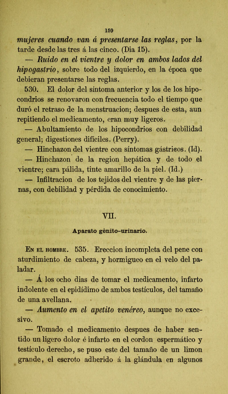 mujeres cuando van á presentarse las reglas, por la tarde desde las tres á las cinco. (Dia 15). — Ruido en el vientre y dolor en ambos lados del hipogastrio, sobre todo del izquierdo, en la época que debieran presentarse las reglas. 530. El dolor del síntoma anterior y los de los hipo- condrios se renovaron con frecuencia todo el tiempo que duró el retraso de la menstruación; después de esta, aun repitiendo el medicamento, eran muy ligeros. — Abultamiento de los hipocondrios con debilidad general; digestiones difíciles. (Perry). — Hinchazón del vientre con síntomas gástricos. (Id). — Hinchazón de la región hepática y de todo el vientre; cara pálida, tinte amarillo de la piel. (Id.) — Infiltración de los tejidos del vientre y de las pier- nas, con debilidad y pérdida de conocimiento. VH. Aparato génito-urinario. En el hombre. 535. Erección incompleta del pene con aturdimiento de cabeza, y hormigueo en el velo del pa- ladar. — Á los ocho dias de tomar el medicamento, infarto indolente en el epidídimo de ambos testículos, del tamaño de una avellana. — Aumento en el apetito venéreo, aunque no exce- sivo. — Tomado el medicamento después de haber sen- tido un ligero dolor é infarto en el cordon espermático y testículo derecho, se puso este del tamaño de un limón grande, el escroto adherido á la glándula en algunos
