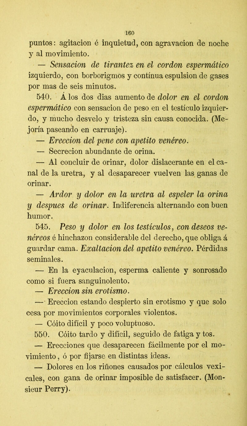 puntos: agitación é inquietud, con agravación de noche y al movimiento. — Sensación de tirantez en el cordon espermático izquierdo, con borborigmos y continua espulsion de gases por mas de seis minutos. 540. Á los dos dias aumento de dolor en el cordon espermático con sensación de peso en el testículo izquier- do, y mucho desvelo y tristeza sin causa conocida. (Me- joría paseando en carruaje). — Erección del pene con apetito venéreo. — Secreción abundante de orina. — Al concluir de orinar, dolor dislacerante en el ca- nal de la uretra, y al desaparecer vuelven las ganas de orinar. — Ardor y dolor en la uretra al espeler la orina y después de orinar. Indiferencia alternando con buen humor. 545. Peso y dolor en los testículos, con deseos ve- néreos é hinchazón considerable del derecho, que obliga á guardar cama. Exaltación del apetito venéreo. Pérdidas seminales. — En la eyaculacion, esperma caliente y sonrosado como si fuera sanguinolento. — Erección sin erotismo. — Erección estando despierto sin erotismo y que solo cesa por movimientos corporales violentos. — Coito difícil y poco voluptuoso. 550. Coito tardo y difícil, seguido de fatiga y tos. — Erecciones que desaparecen fácilmente por el mo- vimiento , ó por fijarse en distintas ideas. — Dolores en los riñones causados por cálculos vexi- cales, con gana de orinar imposible de satisfacer. (Mon- sieur Perry).