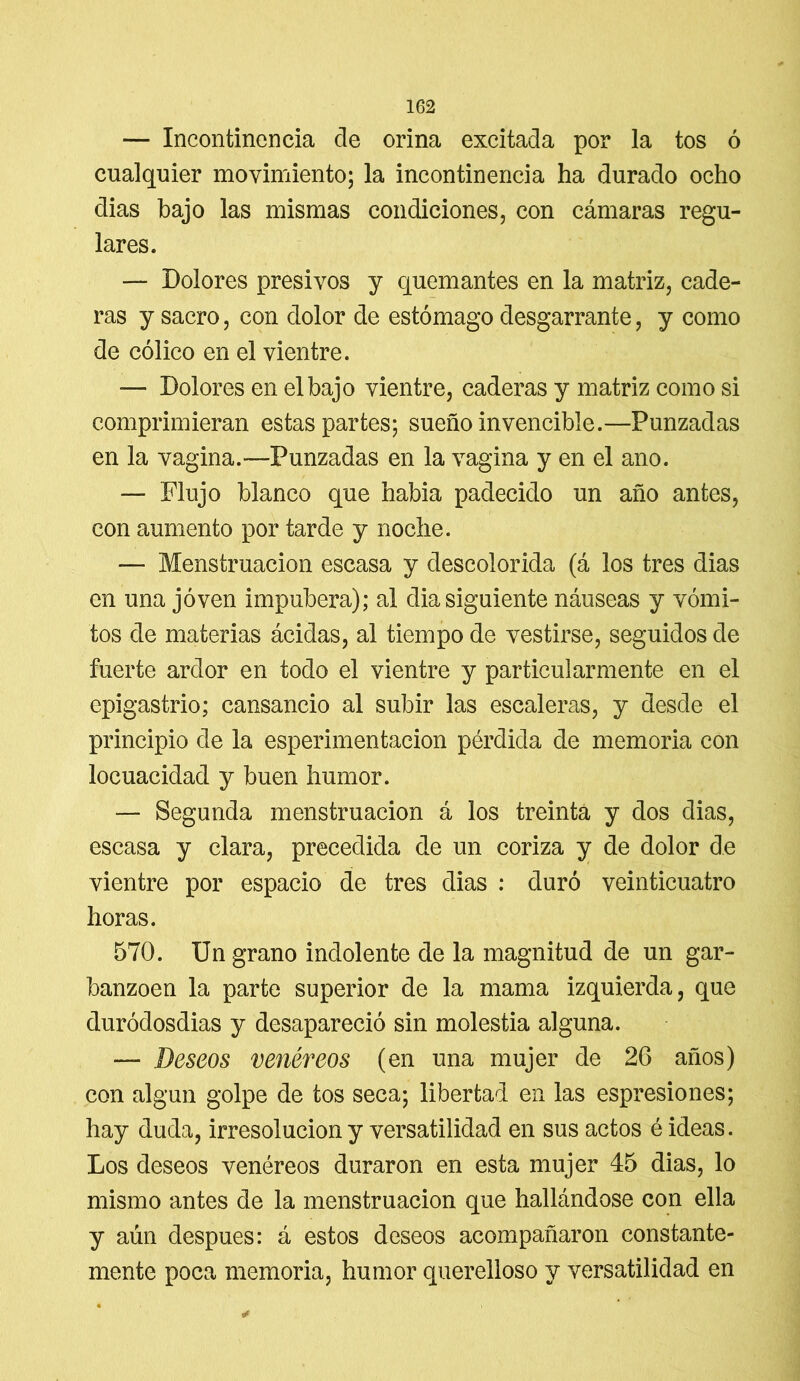 — Incontinencia de orina excitada por la tos ó cualquier movimiento; la incontinencia ha durado ocho dias bajo las mismas condiciones, con cámaras regu- lares. — Dolores presivos y quemantes en la matriz, cade- ras y sacro, con dolor de estómago desgarrante, y como de cólico en el vientre. ■— Dolores en el bajo vientre, caderas y matriz como si comprimieran estas partes; sueño invencible.—Punzadas en la vagina.-—Punzadas en la vagina y en el ano. — Flujo blanco que habla padecido un año antes, con aumento por tarde y noche. — Menstruación escasa y descolorida (á los tres dias en una joven impúbera); al dia siguiente náuseas y vómi- tos de materias ácidas, al tiempo de vestirse, seguidos de fuerte ardor en todo el vientre y particularmente en el epigastrio; cansancio al subir las escaleras, y desde el principio de la esperimentacion pérdida de memoria con locuacidad y buen humor. — Segunda menstruación á los treinta y dos dias, escasa y clara, precedida de un coriza y de dolor de vientre por espacio de tres dias : duró veinticuatro horas. 570. Un grano indolente de la magnitud de un gar- banzoen la parte superior de la mama izquierda, que duródosdias y desapareció sin molestia alguna. — Deseos venéreos (en una mujer de 26 años) con algún golpe de tos seca; libertad en las espresiones; hay duda, irresolución y versatilidad en sus actos é ideas. Los deseos venéreos duraron en esta mujer 45 dias, lo mismo antes de la menstruación que hallándose con ella y aún después: á estos deseos acompañaron constante- mente poca memoria, humor querelloso y versatilidad en