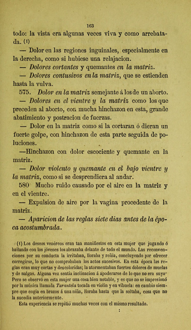 todo: la vista era algunas veces viva y como arrebata- da. (*) — Dolor en las regiones inguinales, especialmente en la derecha, como si hubiese una relajación. — Dolores cortantes y quemantes en la matriz. — Dolores contasivos en la matriz, que se estienden hasta la vulva. 575. Dolor en la matriz semejante á los de un aborto. — Dolores en el vientre y la matriz como los que preceden al aborto, con mucha hinchazón en esta, grande abatimiento y postración de fuerzas. — Dolor en la matriz como si la cortaran ó dieran un fuerte golpe, con hinchazón de esta parte seguida de po- luciones. —Hinchazón con dolor escociente y quemante en la matriz. — Dolor violento y quemante en el bajo vientre y la matriz, como si se desprendiera al andar. 580 Mucho ruido causado por el aire en la matriz y en el vientre. — Expulsión de aire por la vagina procedente de la matriz. — Aparición de las reglas siete dias antes de la épo- ca acostumbrada. (1) Los deseos venéreos eran tan manifiestos en esta mujer que jugando ó bailando con los jóvenes los abrazaba delante de todo el mundo. Las reconven- ciones por su conducta la irritaban, lloraba y reñía, concluyendo por ofrecer corregirse, lo que no comprobaban los actos sucesivos. En esta época las re- glas eran muy cortas y descoloridas; la atormentaban fuertes dolores de muelas y de nalgas. Alguna vez sentía inclinación á apoderarse de lo que no era suyo* Pero se observó en esta mujer una cosa bien notable, y es que no se impresionó por la música llamada Tarantela tocada en violin y en vihuela: en cambio siem- pre que cogia en brazos á una niña, lloraba hasta que la soltaba, cosa que no la sucedía anteriormente. Esta experiencia se repitió muchas veces con el mismo resultado.