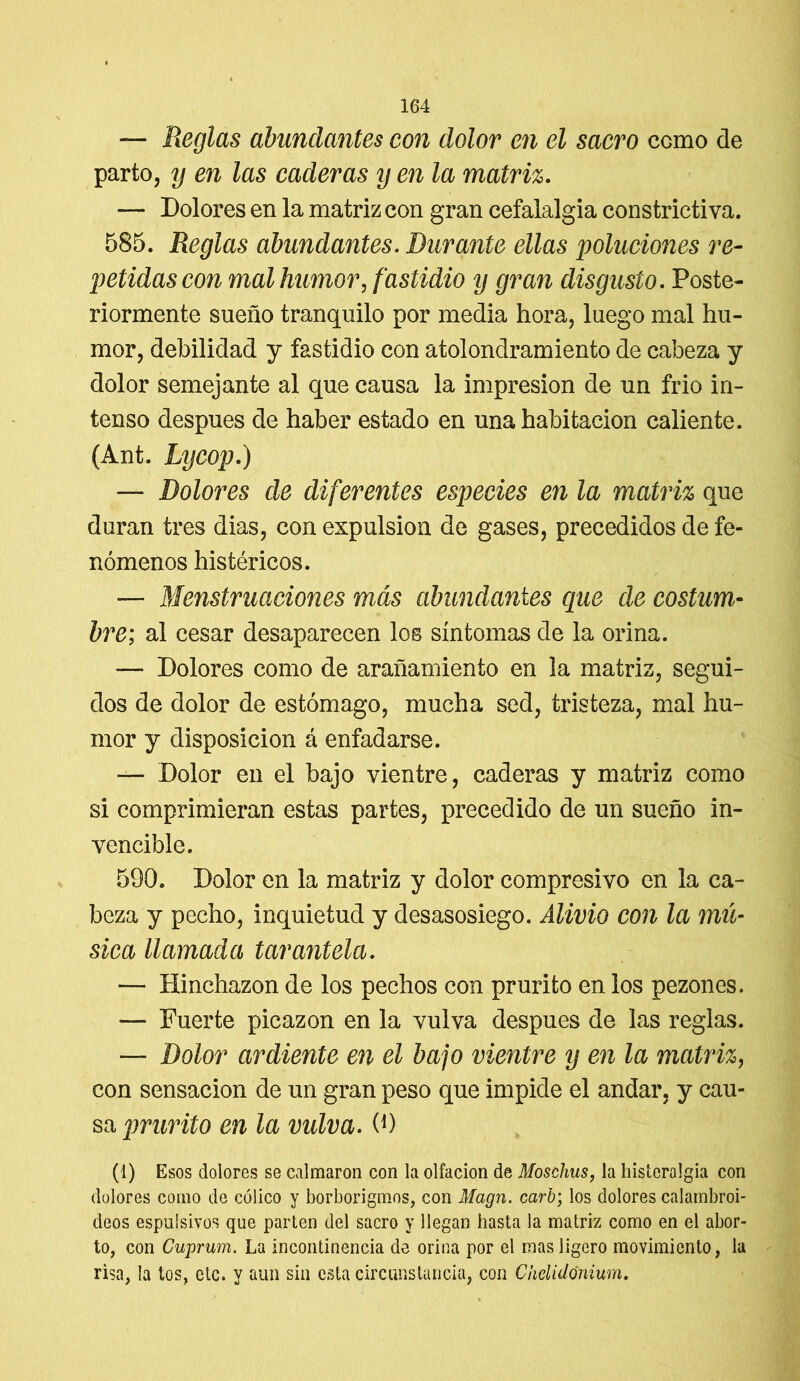 — Reglas abundantes con dolor en el sacro ccmo de parto, y en las caderas y en la matriz. — Dolores en la matriz con gran cefalalgia constrictiva. 585. Reglas abundantes. Durante ellas poluciones re- petidas con mal humor, fastidio y gran disgusto. Poste- riormente sueño tranquilo por media hora, luego mal hu- mor, debilidad y fastidio con atolondramiento de cabeza y dolor semejante al que causa la impresión de un frió in- tenso después de haber estado en una habitación caliente. (Ant. Lycop.) — Dolores de diferentes especies en la matriz que duran tres dias, con expulsión de gases, precedidos de fe- nómenos histéricos. — Menstruaciones más abundantes que de costum- bre; al cesar desaparecen los síntomas de la orina. — Dolores como de arañamiento en la matriz, segui- dos de dolor de estómago, mucha sed, tristeza, mal hu- mor y disposición á enfadarse. — Dolor en el bajo vientre, caderas y matriz como si comprimieran estas partes, precedido de un sueño in- vencible. 590. Dolor en la matriz y dolor compresivo en la ca- beza y pecho, inquietud y desasosiego. Alivio con la mú- sica llamada tarantela. — Hinchazón de los pechos con prurito en los pezones. — Fuerte picazón en la vulva después de las reglas. — Dolor ardiente en el bajo vientre y en la matriz, con sensación de un gran peso que impide el andar, y cau- sa prurito en la vidva. 0) (1) Esos dolores se calmaron con la olfacion de Moschus, la histeralgia con dolores como de cólico y borborigmos, con Magn. carb; los dolores calambroi- déos espulsivos que parten del sacro y llegan hasta la matriz como en el abor- to, con Cuprum. La incontinencia de orina por el mas ligero movimiento, la risa, la tos, etc. y aun sin esta circunstancia, con Ckelidónium.