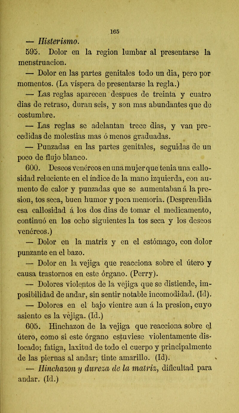 — Histerismo. 595. Dolor en la región lumbar al presentarse la menstruación. — Dolor en las partes genitales todo un dia, pero por momentos. (La víspera de presentarse la regla.) — Las reglas aparecen después de treinta y cuatro dias de retraso, duran seis, y son mas abundantes que de costumbre. — Las reglas se adelantan trece dias, y van pre- cedidas de molestias mas ó menos graduadas. — Punzadas en las partes genitales, seguidas de un poco de flujo blanco. 600. Deseos venéreos en una mujer que tenia una callo- sidad reluciente en el índice de la mano izquierda, con au- mento de calor y punzadas que se aumentaban á la pre- sión, tos seca, buen humor y poca memoria. (Desprendida esa callosidad á los dos dias de tomar el medicamento, continuó en los ocho siguientes la tos seca y los deseos venéreos.) — Dolor en la matriz y en el estómago, con dolor punzante en el bazo. — Dolor en la vejiga que reacciona sobre el útero y causa trastornos en este órgano. (Perry). — Dolores violentos de la vejiga que se distiende, im- posibilidad de andar, sin sentir notable incomodidad. (Id). — Dolores en el bajo vientre aun á la presión, cuyo asiento es la vejiga. (Id.) 605. Hinchazón de la vejiga que reacciona sobre el útero, como si este órgano estuviese violentamente dis- locado; fatiga, laxitud de todo el cuerpo y principalmente de las piernas al andar; tinte amarillo. (Id). — Hinchazón y dureza de la matriz, dificultad para andar. (Id.)