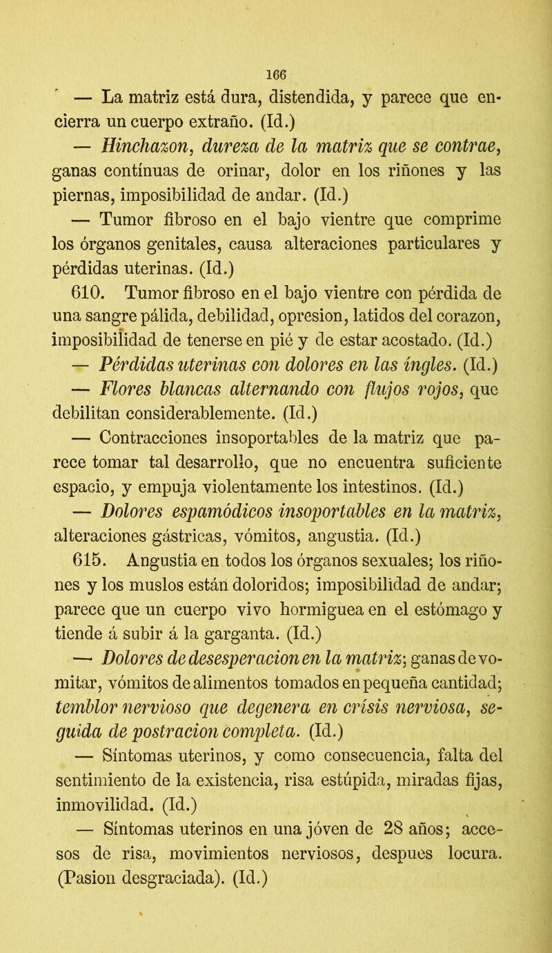 — La matriz está dura, distendida, y parece que en- cierra un cuerpo extraño. (Id.) — Hinchazón, dureza de la matriz que se contrae, ganas continuas de orinar, dolor en los riñones y las piernas, imposibilidad de andar. (Id.) — Tumor fibroso en el bajo vientre que comprime los órganos genitales, causa alteraciones particulares y pérdidas uterinas. (Id.) 610. Tumor fibroso en el bajo vientre con pérdida de una sangre pálida, debilidad, opresión, latidos del corazón, imposibilidad de tenerse en pié y de estar acostado. (Id.) — Pérdidas uterinas con dolores en las ingles. (Id.) — Flores blancas alternando con flujos rojos, que debilitan considerablemente. (Id.) — Contracciones insoportables de la matriz que pa- rece tomar tal desarrollo, que no encuentra suficiente espacio, y empuja violentamente los intestinos. (Id.) — Dolores espamódicos insoportables en la matriz, alteraciones gástricas, vómitos, angustia. (Id.) 615. Angustia en todos los órganos sexuales; los riño- nes y los muslos están doloridos; imposibilidad de andar; parece que un cuerpo vivo hormiguea en el estómago y tiende á subir á la garganta. (Id.) — Dolores de desesperación en la matriz; ganas de vo- mitar, vómitos de alimentos tomados en pequeña cantidad; temblor nervioso que degenera en crisis nerviosa, se- guida de postración completa. (Id.) — Síntomas uterinos, y como consecuencia, falta del sentimiento de la existencia, risa estúpida, miradas fijas, inmovilidad. (Id.) — Síntomas uterinos en una joven de 28 años; acce- sos de risa, movimientos nerviosos, después locura. (Pasión desgraciada). (Id.)