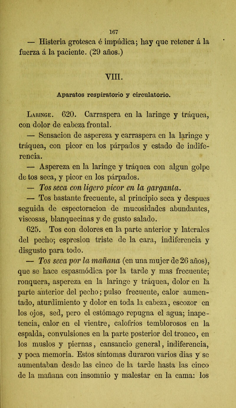 — Histeria grotesca é impúdica; hay que retener á la fuerza á la paciente. (29 años.) VIII. Aparatos respiratorio y circulatorio. Laringe. 620. Carraspera en la laringe y tráquea, con dolor de cabeza frontal. — Sensación de aspereza y carraspera en la laringe y tráquea, con picor en los párpados y estado de indife- rencia. — Aspereza en la laringe y tráquea con algún golpe de tos seca, y picor en los párpados. — Tos seca con ligero picor en la garganta. — Tos bastante frecuente, al principio seca y después seguida de espectoracion de mucosidades abundantes, viscosas, blanquecinas y de gusto salado. 625. Tos con dolores en la parte anterior y laterales del pecho; espresion triste de la cara, indiferencia y disgusto para todo. — Tos seca por la mañana (en una mujer de 26 años), que se hace espasmodica por la tarde y mas frecuente; ronquera, aspereza en la laringe y tráquea, dolor en la parte anterior del pecho; pulso frecuente, calor aumen- tado, aturdimiento y dolor en toda la cabeza, escozor en los ojos, sed, pero el estómago repugna el agua; inape- tencia, calor en el vientre, calofríos temblorosos en la espalda, convulsiones en la parte posterior del tronco, en los muslos y piernas, cansancio general, indiferencia, y poca memoria. Estos síntomas duraron varios dias y se aumentaban desde las cinco de la tarde hasta las cinco de la mañana con insomnio y malestar en la cama: los