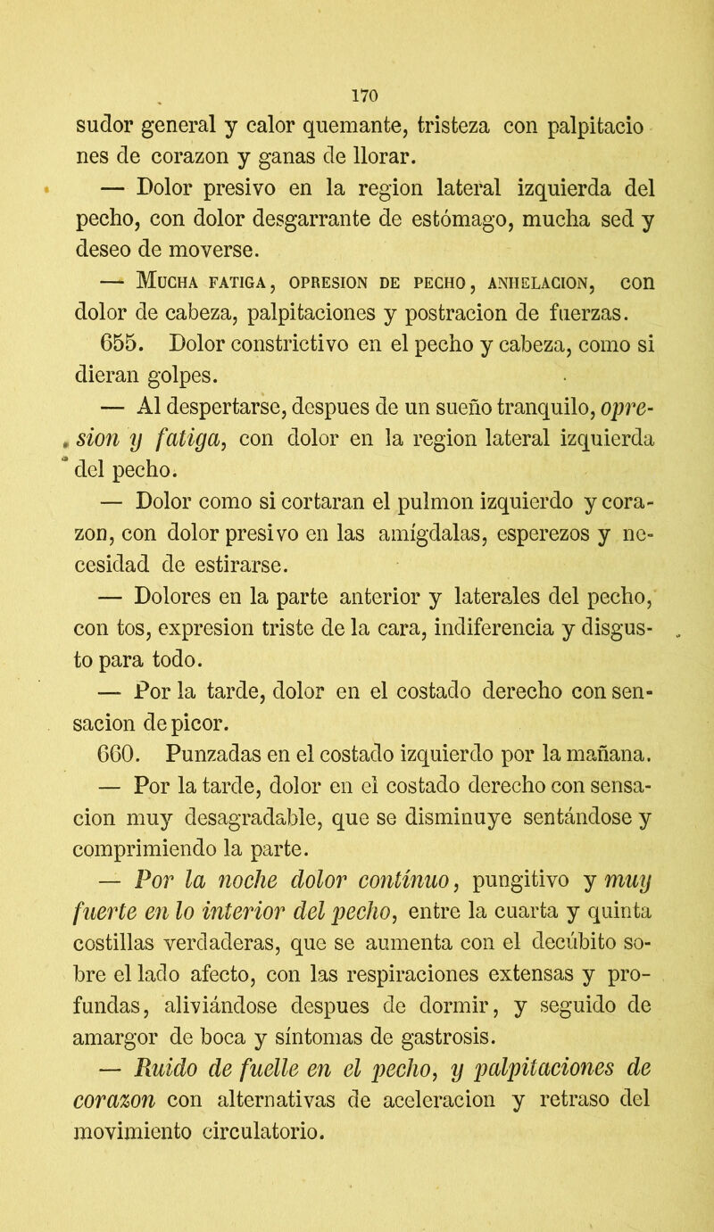sudor general y calor quemante, tristeza con palpitacio nes de corazón y ganas de llorar. — Dolor presivo en la región lateral izquierda del pecho, con dolor desgarrante de estómago, mucha sed y deseo de moverse. — Mucha fatiga, opresión de pecho, anhelación, con dolor de cabeza, palpitaciones y postración de fuerzas. 655. Dolor constrictivo en el pecho y cabeza, como si dieran golpes. — Al despertarse, después de un sueño tranquilo, opre- * sion y fatiga, con dolor en la región lateral izquierda * del pecho. — Dolor como si cortaran el pulmón izquierdo y cora- zón, con dolor presivo en las amígdalas, esperezos y ne- cesidad de estirarse. — Dolores en la parte anterior y laterales del pecho, con tos, expresión triste de la cara, indiferencia y disgus- to para todo. — Por la tarde, dolor en el costado derecho con sen- sación de picor. 660. Punzadas en el costado izquierdo por la mañana. — Por la tarde, dolor en el costado derecho con sensa- ción muy desagradable, que se disminuye sentándose y comprimiendo la parte. — Por la noche dolor continuo, pungitivo y muy fuerte en lo interior del pecho, entre la cuarta y quinta costillas verdaderas, que se aumenta con el decúbito so- bre el lado afecto, con las respiraciones extensas y pro- fundas, aliviándose después de dormir, y seguido de amargor de boca y síntomas de gastrosis. — Ruido de fuelle en el pecho, y palpitaciones de corazón con alternativas de aceleración y retraso del movimiento circulatorio.