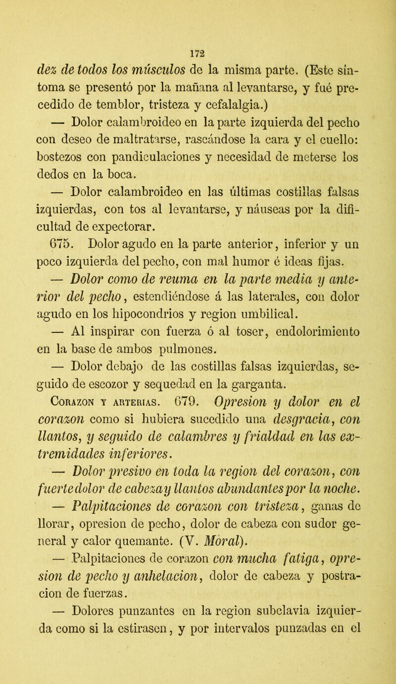 dez de todos los músculos de la misma parte. (Este sín- toma se presentó por la mañana al levantarse, y fné pre- cedido de temblor, tristeza y cefalalgia.) — Dolor calambroideo en la parte izquierda del pecho con deseo de maltratarse, rascándose la cara y el cuello: bostezos con pandiculaciones y necesidad de meterse los dedos en la boca. — Dolor calambroideo en las últimas costillas falsas izquierdas, con tos al levantarse, y náuseas por la difi- cultad de expectorar. 675. Dolor agudo en la parte anterior, inferior y un poco izquierda del pecho, con mal humor é ideas fijas. — Dolor como de reuma en la parte media y ante- rior del pecho, estendiéndose á las laterales, con dolor agudo en los hipocondrios y región umbilical. — Al inspirar con fuerza ó al toser, endoloriiniento en la base de ambos pulmones. — Dolor debajo de las costillas falsas izquierdas, se- guido de escozor y sequedad en la garganta. Corazón y arterías. 679. Opresión y dolor en el corazón como si hubiera sucedido una desgracia, con llantos, y seguido de calambres y frialdad en las ex- tremidades inferiores. — Dolor presivo en toda la región del corazón, con fuerte dolor de cabezay llantos abundantes por la noche. — Palpitaciones de corazón con tristeza, ganas de llorar, opresión de pecho, dolor de cabeza con sudor ge- neral y calor quemante. (V. Moral). — Palpitaciones de corazón con mucha fatiga, opre- sión de pecho y anhelación, dolor de cabeza y postra- ción de fuerzas. — Dolores punzantes en la región subclavia izquier- da como si la estirasen, y por intervalos punzadas en el