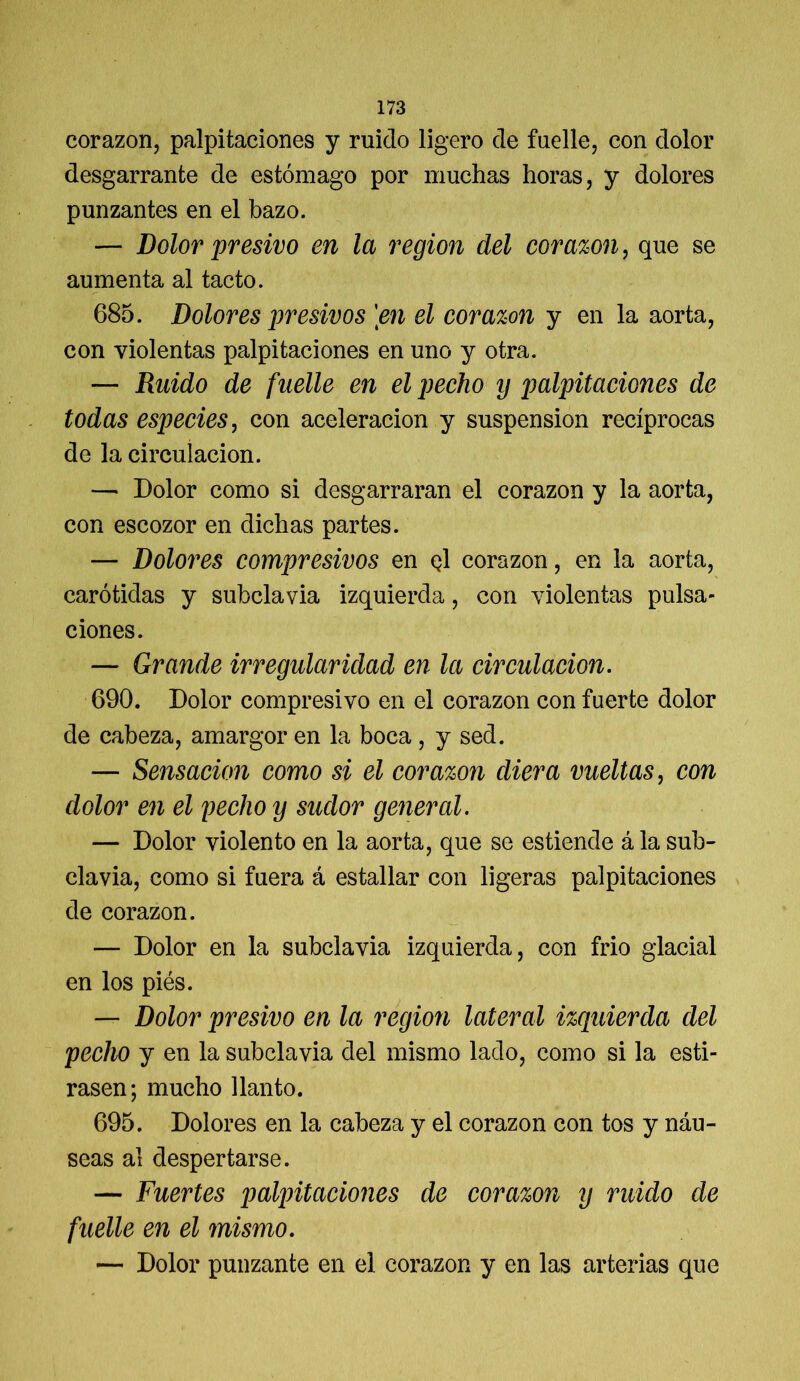 corazón, palpitaciones y ruido ligero de fuelle, con dolor desgarrante de estómago por muchas horas, y dolores punzantes en el bazo. — Dolor presivo en la región del corazón, que se aumenta al tacto. 685. Dolores presivos \en el corazón y en la aorta, con violentas palpitaciones en uno y otra. — Ruido de fuelle en el pecho y jmlpitaciones de todas especies, con aceleración y suspensión recíprocas de la circulación. — Dolor como si desgarraran el corazón y la aorta, con escozor en dichas partes. — Dolores compresivos en q1 corazón, en la aorta, carótidas y subclavia izquierda, con violentas pulsa- ciones. — Grande irregularidad en la circulación. 690. Dolor compresivo en el corazón con fuerte dolor de cabeza, amargor en la boca , y sed. — Sensación como si el corazón diera vueltas, con dolor en el pecho y sudor general. — Dolor violento en la aorta, que se estiende á la sub- clavia, como si fuera á estallar con ligeras palpitaciones de corazón. — Dolor en la subclavia izquierda, con frió glacial en los piés. — Dolor presivo en la región lateral izquierda del pecho y en la subclavia del mismo lado, como si la esti- rasen; mucho llanto. 695. Dolores en la cabeza y el corazón con tos y náu- seas al despertarse. — Fuertes palpitaciones de corazón y ruido de fuelle en el mismo. — Dolor punzante en el corazón y en las arterias que