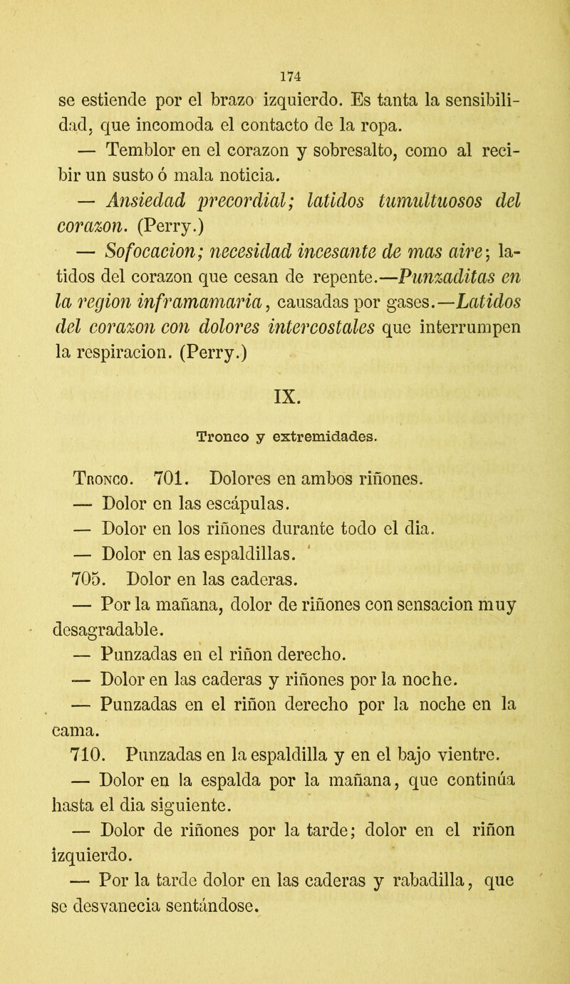 se estiende por el brazo izquierdo. Es tanta la sensibili- dad, que incomoda el contacto de la ropa. — Temblor en el corazón y sobresalto, como al reci- bir un susto ó mala noticia. — Ansiedad precordial; latidos tumultuosos del corazón. (Perry.) — Sofocación; necesidad incesante de mas aire; la- tidos del corazón que cesan de repente.—Punzaditas en la región inframamaria, causadas por gases.—Latidos del corazón con dolores intercostales que interrumpen la respiración. (Perry.) IX. Tronco y extremidades. Tronco. 701. Dolores en ambos riñones. — Dolor en las escápulas. — Dolor en los riñones durante todo el dia. — Dolor en las espaldillas. 705. Dolor en las caderas. — Por la mañana, dolor de riñones con sensación muy desagradable. — Punzadas en el riñon derecho. — Dolor en las caderas y riñones por la noche. — Punzadas en el riñon derecho por la noche en la cama. 710. Punzadas en la espaldilla y en el bajo vientre. — Dolor en la espalda por la mañana, que continúa hasta el dia siguiente. — Dolor de riñones por la tarde; dolor en el riñon izquierdo. — Por la tarde dolor en las caderas y rabadilla, que se desvanecía sentándose.