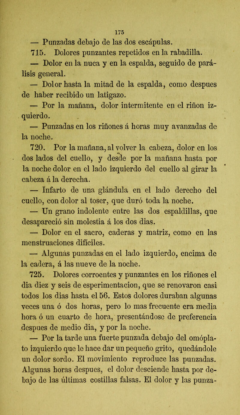 — Punzadas debajo de las dos escápulas. 715. Dolores punzantes repetidos en la rabadilla. — Dolor en la nuca y en la espalda, seguido de pará- lisis general. — Dolor hasta la mitad de la espalda, como después de haber recibido un latigazo. — Por la mañana, dolor intermitente en el riñon iz- quierdo. — Punzadas en los riñones á horas muy avanzadas de la noche. 720. Por la mañana, al volver la cabeza, dolor en los «*v dos lados del cuello, y desde por la mañana hasta por la noche dolor en el lado izquierdo del cuello al girar la cabeza á la derecha. — Infarto de una glándula en el lado derecho del cuello, con dolor al toser, que duró toda la noche. — Un grano indolente entre las dos espaldillas, que desapareció sin molestia á los dos dias. — Dolor en el sacro, caderas y matriz, como en las menstruaciones difíciles. — Algunas punzadas en el lado izquierdo, encima de la cadera, á las nueve de la noche. 725. Dolores corroentes y punzantes en los riñones el dia diez y seis de esperimentacion, que se renovaron casi todos los dias hasta el 56. Estos dolores duraban algunas veces una ó dos horas, pero lo mas frecuente era media hora ó un cuarto de hora, presentándose de preferencia después de medio dia, y por la noche. — Por la tarde una fuerte punzada debajo del omópla- to izquierdo que le hace dar un pequeño grito, quedándole un dolor sordo. El movimiento reproduce las punzadas. Algunas horas después, el dolor desciende hasta por de- bajo de las últimas costillas falsas. El dolor y las punza-
