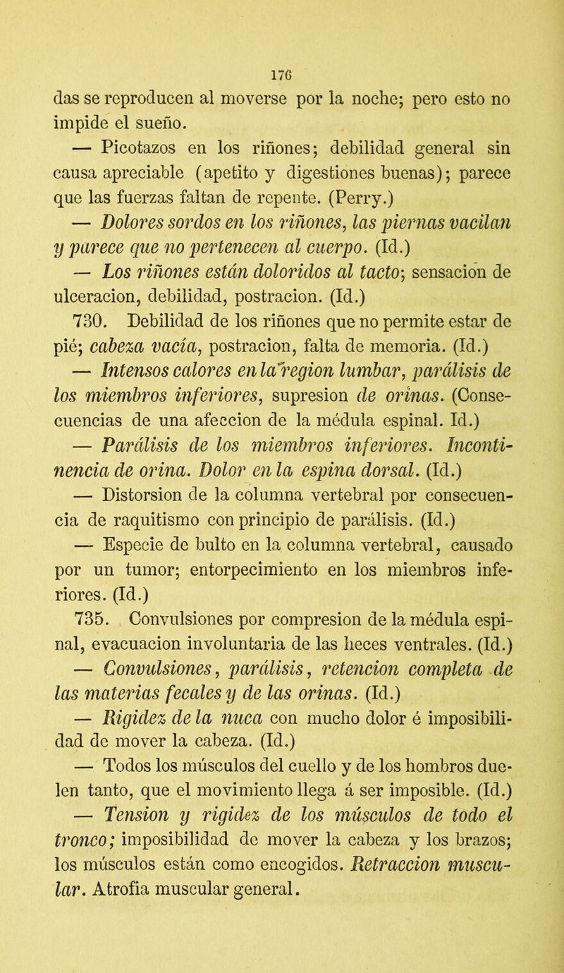 das se reproducen al moverse por la noche; pero esto no impide el sueño. — Picotazos en los riñones; debilidad general sin causa apreciable (apetito y digestiones buenas); parece que las fuerzas faltan de repente. (Perry.) — Dolores sordos en los riñones, las piernas vacilan y parece que no pertenecen al cuerpo. (Id.) — Los riñones están doloridos al tacto; sensación de ulceración, debilidad, postración. (Id.) 730. Debilidad de ios riñones que no permite estar de pié; cabeza vacía, postración, falta de memoria. (Id.) — Intensos calores en la región lumbar, parálisis de los miembros inferiores, supresión de orinas. (Conse- cuencias de una afección de la médula espinal. Id.) — Parálisis de los miembros inferiores. Inconti- nencia de orina. Dolor en la espina dorsal. (Id.) — Distorsión de la columna vertebral por consecuen- cia de raquitismo con principio de parálisis. (Id.) — Especie de bulto en la columna vertebral, causado por un tumor; entorpecimiento en los miembros infe- riores. (Id.) 735. Convulsiones por compresión de la médula espi- nal, evacuación involuntaria de las heces ventrales. (Id.) — Convulsiones, parálisis, retención completa de las materias fecales y de las orinas. (Id.) — Rigidez de la nuca con mucho dolor é imposibili- dad de mover la cabeza. (Id.) — Todos los músculos del cuello y de los hombros due- len tanto, que el movimiento llega á ser imposible. (Id.) — Tensión y rigidez de los músculos de todo el tronco; imposibilidad de mover la cabeza y los brazos; los músculos están como encogidos. Retracción muscu- lar. Atrofia muscular general.