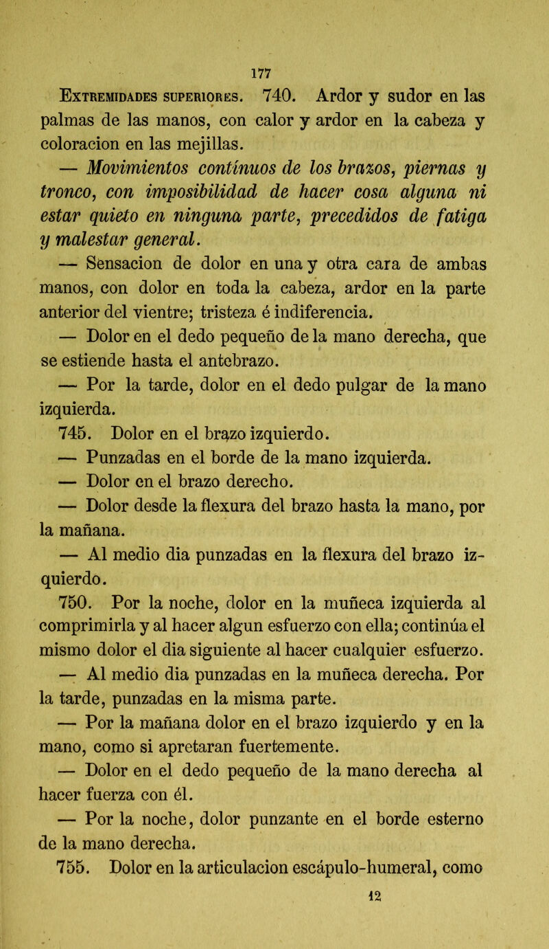 Extremidades superiores. 740. Ardor y sudor en las palmas de las manos, con calor y ardor en la cabeza y coloración en las mejillas. — Movimientos continuos de los brazos, piernas y tronco, con imposibilidad de hacer cosa alguna ni estar quieto en ninguna parte, precedidos de fatiga y malestar general. — Sensación de dolor en una y otra cara de ambas manos, con dolor en toda la cabeza, ardor en la parte anterior del vientre; tristeza é indiferencia. — Dolor en el dedo pequeño de la mano derecha, que se estiende hasta el antebrazo. — Por la tarde, dolor en el dedo pulgar de la mano izquierda. 745. Dolor en el brazo izquierdo. — Punzadas en el borde de la mano izquierda. — Dolor en el brazo derecho. — Dolor desde la flexura del brazo hasta la mano, por la mañana. — Al medio dia punzadas en la flexura del brazo iz- quierdo. 750. Por la noche, dolor en la muñeca izquierda al comprimirla y al hacer algún esfuerzo con ella; continúa el mismo dolor el dia siguiente al hacer cualquier esfuerzo. — Al medio dia punzadas en la muñeca derecha. Por la tarde, punzadas en la misma parte. — Por la mañana dolor en el brazo izquierdo y en la mano, como si apretaran fuertemente. — Dolor en el dedo pequeño de la mano derecha al hacer fuerza con él. — Por la noche, dolor punzante en el borde esterno de la mano derecha. 755. Dolor en la articulación escápulo-humeral, como 42