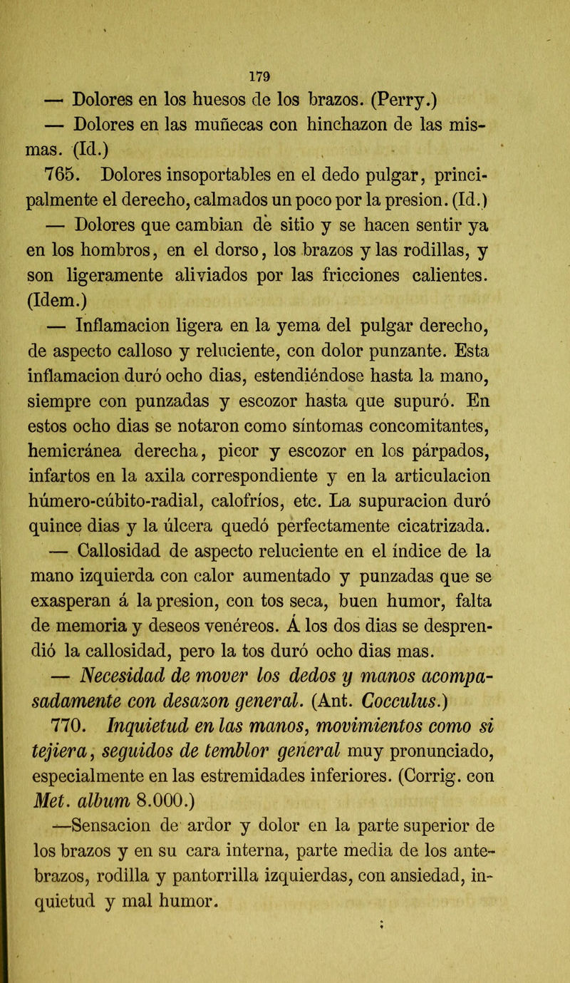 — Dolores en los huesos de los brazos. (Perry.) — Dolores en las muñecas con hinchazón de las mis- mas. (Id.) 765. Dolores insoportables en el dedo pulgar, princi- palmente el derecho, calmados un poco por la presión. (Id.) — Dolores que cambian dé sitio y se hacen sentir ya en los hombros, en el dorso, los brazos y las rodillas, y son ligeramente aliviados por las fricciones calientes. (Idem.) — Inflamación ligera en la yema del pulgar derecho, de aspecto calloso y reluciente, con dolor punzante. Esta inflamación duró ocho dias, estendiéndose hasta la mano, siempre con punzadas y escozor hasta que supuró. En estos ocho dias se notaron como síntomas concomitantes, hemicránea derecha, picor y escozor en los párpados, infartos en la axila correspondiente y en la articulación húmero-cúbito-radial, calofríos, etc. La supuración duró quince dias y la úlcera quedó perfectamente cicatrizada. — Callosidad de aspecto reluciente en el índice de la mano izquierda con calor aumentado y punzadas que se exasperan á la presión, con tos seca, buen humor, falta de memoria y deseos venéreos. Á los dos dias se despren- dió la callosidad, pero la tos duró ocho dias mas. — Necesidad de mover los dedos y manos acompa- sadamente con desazón general. (Ant. Cocculus.) 770. Inquietud en las manos, movimientos como si tejiera, seguidos de temblor general muy pronunciado, especialmente en las estremidades inferiores. (Corrig. con Met. álbum 8.000.) —Sensación de ardor y dolor en la parte superior de los brazos y en su cara interna, parte media de los ante- brazos, rodilla y pantorrilla izquierdas, con ansiedad, in- quietud y mal humor.