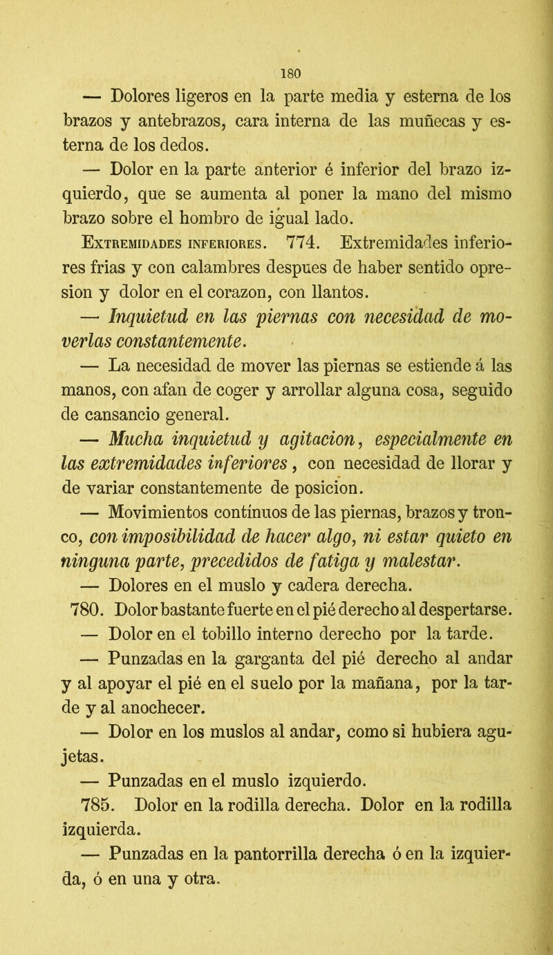 — Dolores ligeros en la parte media y esterna de los brazos y antebrazos, cara interna de las muñecas y es- terna de los dedos. — Dolor en la parte anterior é inferior del brazo iz- quierdo, que se aumenta al poner la mano del mismo brazo sobre el hombro de igual lado. Extremidades inferiores. 774. Extremidades inferio- res frias y con calambres después de haber sentido opre- sión y dolor en el corazón, con llantos. — Inquietud en las piernas con necesidad de mo- verlas constantemente. — La necesidad de mover las piernas se estiende á las manos, con afan de coger y arrollar alguna cosa, seguido de cansancio general. — Mucha inquietud y agitación, especialmente en las extremidades inferiores, con necesidad de llorar y de variar constantemente de posición. — Movimientos continuos de las piernas, brazos y tron- co, con imposibilidad de hacer algo, ni estar quieto en ninguna parte, precedidos de fatiga y malestar. — Dolores en el muslo y cadera derecha. 780. Dolor bastante fuerte en el pié derecho al despertarse. — Dolor en el tobillo interno derecho por la tarde. — Punzadas en la garganta del pié derecho al andar y al apoyar el pié en el suelo por la mañana, por la tar- de y al anochecer. — Dolor en los muslos al andar, como si hubiera agu- jetas. — Punzadas en el muslo izquierdo. 785. Dolor en la rodilla derecha. Dolor en la rodilla izquierda. — Punzadas en la pantorrilla derecha ó en la izquier- da, ó en una y otra.