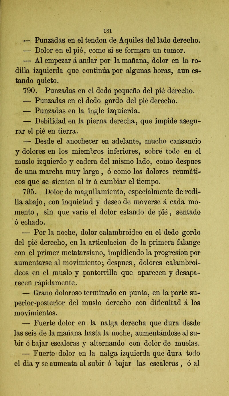 — Panzadas en el tendón de Aquiles del lado derecho. — Dolor en el pié, como si se formara un tumor. — Al empezar á andar por la mañana, dolor en la ro- dilla izquierda que continúa por algunas horas, aun es- tando quieto. 790. Punzadas en el dedo pequeño del pié derecho. — Punzadas en el dedo gordo del pié derecho. — Punzadas en la ingle izquierda. — Debilidad en la pierna derecha, que impide asegu- rar el pié en tierra. — Desde el anochecer en adelante, mucho cansancio y dolores en los miembros inferiores, sobre todo en el muslo izquierdo y cadera del mismo lado, como después de una marcha muy larga, ó como los dolores reumáti- cos que se sienten al ir á cambiar el tiempo. 795. Dolor de magullamiento, especialmente de rodi- lla abajo, con inquietud y deseo de moverse á cada mo- mento , sin que varié el dolor estando de pié, sentado ó echado. — Por la noche, dolor calambroideo en el dedo gordo del pié derecho, en la articulación de la primera falange con el primer metatarsiano, impidiendo la progresión por aumentarse al movimiento; después, dolores calambroi- deos en el muslo y pantorrilla que aparecen y desapa- recen rápidamente. — Grano doloroso terminado en punta, en la parte su- perior-posterior del muslo derecho con dificultad á los movimientos. — Fuerte dolor en la nalga derecha que dura desde las seis de la mañana hasta la noche, aumentándose al su- bir ó bajar escaleras y alternando con dolor de muelas. — Fuerte dolor en la nalga izquierda que dura todo el dia y se aumenta al subir ó bajar las escaleras, ó al