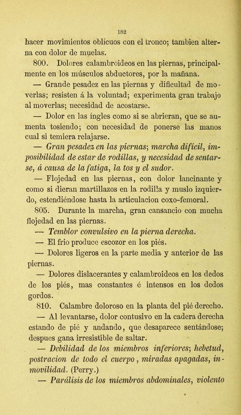 hacer movimientos oblicuos con el tronco; también alter- na con dolor de muelas. 800. Dolores calambroideos en las piernas, principal- mente en los músculos abductores, por la mañana. — Grande pesadez en las piernas y dificultad de mo- verlas; resisten á la voluntad; experimenta gran trabajo al moverlas; necesidad de acostarse. — Dolor en las ingles como si se abrieran, que se au- menta tosiendo; con necesidad de ponerse las manos cual si temiera relajarse. — Gran pesadez en las piernas; marcha difícil, im- posibilidad de estar de rodillas, y necesidad de sentar- se, á causa de la fatiga, la tos y el sudor. — Flojedad en las piernas, con dolor lancinante y como si dieran martillazos en la rodilla y muslo izquier- do, estendiéndose hasta la articulación coxo-femoral. 805. Durante la marcha, gran cansancio con mucha flojedad en las piernas. — Temblor convulsivo en la pierna derecha. — El frió produce escozor en los piés. — Dolores ligeros en la parte media y anterior de las piernas. , — Dolores dislacerantes y calambroideos en los dedos de los piés, mas constantes é intensos en los dedos gordos. 810. Calambre doloroso en la planta del pié derecho. — Al levantarse, dolor contusivo en la cadera derecha estando de pié y andando, que desaparece sentándose; después gana irresistible de saltar. — Debilidad de los miembros inferiores; hebetud, postración de todo el cuerpo, miradas apagadas, in- movilidad. (Perry.) — Parálisis de los miembros abdominales, violento