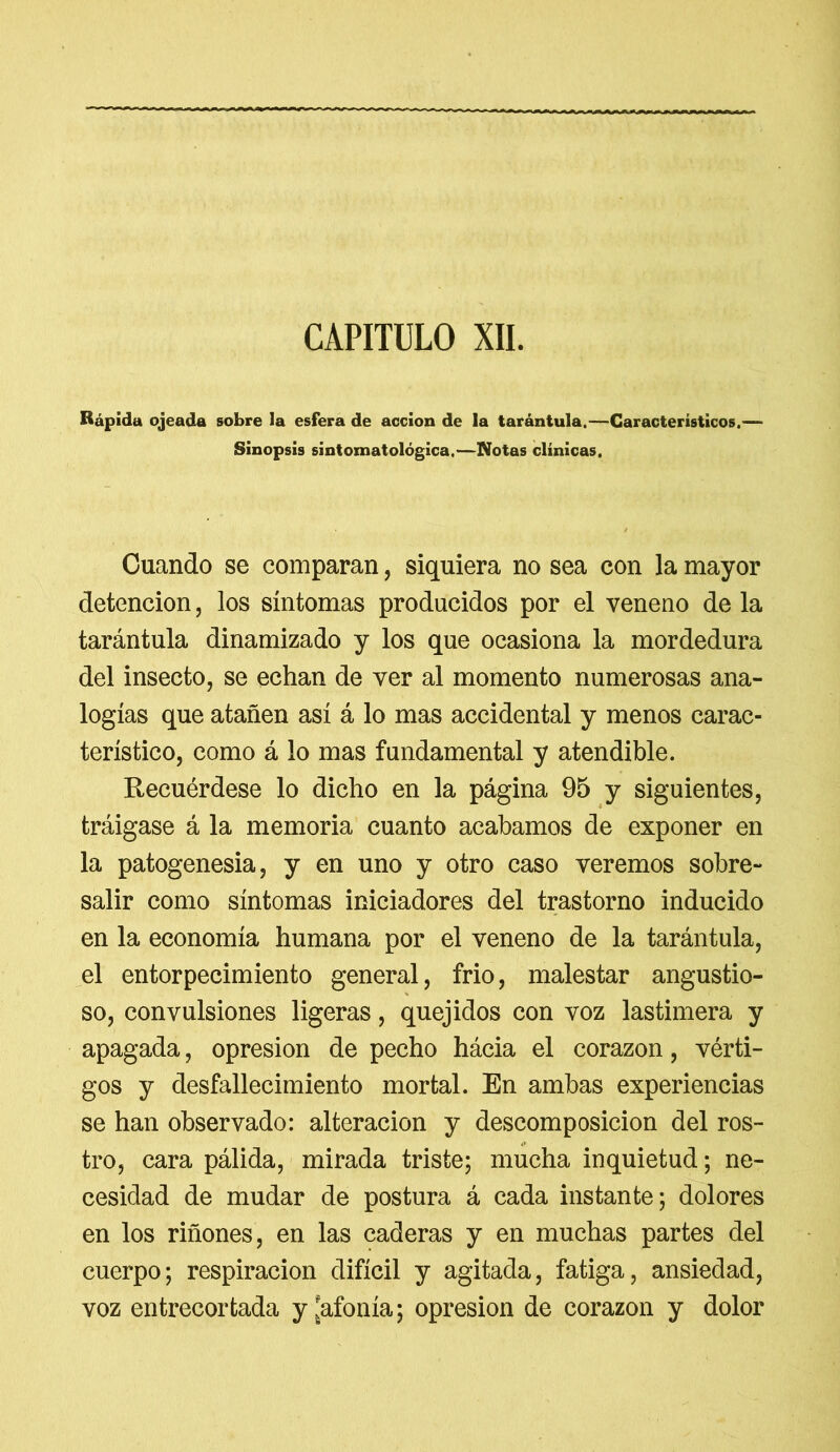 CAPITULO XII. Rápida ojeada sobre la esfera de acción de la tarántula.—Característicos,— Sinopsis sintoxnatológica.—Notas clínicas. Cuando se comparan , siquiera no sea con la mayor detención, los síntomas producidos por el veneno de la tarántula dinamizado y los que ocasiona la mordedura del insecto, se echan de ver al momento numerosas ana- logías que atañen así á lo mas accidental y menos carac- terístico, como á lo mas fundamental y atendible. Recuérdese lo dicho en la página 95 y siguientes, tráigase á la memoria cuanto acabamos de exponer en la patogenesia, y en uno y otro caso veremos sobre- salir como síntomas iniciadores del trastorno inducido en la economía humana por el veneno de la tarántula, el entorpecimiento general, frío, malestar angustio- so, convulsiones ligeras, quejidos con voz lastimera y apagada, opresión de pecho hácia el corazón, vérti- gos y desfallecimiento mortal. En ambas experiencias se han observado: alteración y descomposición del ros- tro, cara pálida, mirada triste; mucha inquietud; ne- cesidad de mudar de postura á cada instante; dolores en los riñones, en las caderas y en muchas partes del cuerpo; respiración difícil y agitada, fatiga, ansiedad, voz entrecortada y ¡afonía; opresión de corazón y dolor