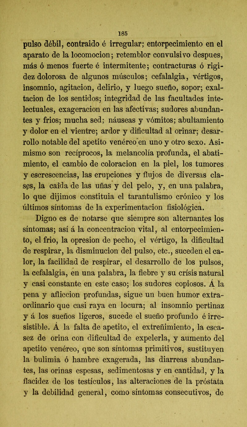 pulso débil, contraido é irregular; entorpecimiento en el aparato de la locomoción; retemblor convulsivo después, más ó menos fuerte é intermitente; contracturas ó rigi- dez dolorosa de algunos músculos; cefalalgia, vértigos, insomnio, agitación, delirio, y luego sueño, sopor; exal- tación de los sentidos; integridad de las facultades inte- lectuales, exageración en las afectivas; sudores abundan- tes y fríos; mucha sed; náuseas y vómitos; abultamiento y dolor en el vientre; ardor y dificultad al orinar; desar- rollo notable del apetito venéreo en uno y otro sexo. Asi- mismo son recíprocos, la melancolía profunda, el abati- miento, el cambio de coloración en la piel, los tumores y escrescencias, las erupciones y flujos de diversas cla- sps, la caída de las uñas y del pelo, y, en una palabra, lo que dijimos constituia el tarantulismo crónico y los últimos síntomas de la experimentación fisiológica. Digno es de notarse que siempre son alternantes los síntomas; así á la concentración vital, al entorpecimien- to, el frío, la opresión de pecho, el vértigo, la dificultad de respirar, la disminución del pulso, etc., suceden el ca- lor, la facilidad de respirar, el desarrollo de los pulsos, la cefalalgia, en una palabra, la fiebre y su crisis natural y casi constante en este caso; los sudores copiosos. Á la pena y aflicción profundas, sigue un buen humor extra- ordinario que casi raya en locura; al insomnio pertinaz y á los sueños ligeros, sucede el sueño profundo é irre- sistible. Á la falta de apetito, el extreñimiento, la esca- sez de orina con dificultad de expelerla, y aumento del apetito venéreo, que son síntomas primitivos, sustituyen la bulimia ó hambre exagerada, las diarreas abundan- tes, las orinas espesas, sedimentosas y en cantidad, y la flacidez de los testículos, las alteraciones de la próstata y la debilidad general, como síntomas consecutivos, de