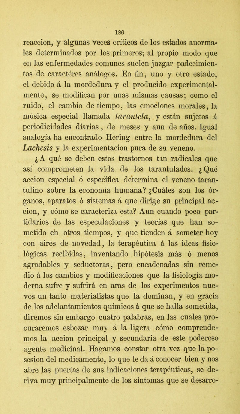 reacción, y algunas veces críticos de los estados anorma- les determinados por los primeros; al propio modo que en las enfermedades comunes suelen juzgar padecimien- tos de caractéres análogos. En fin, uno y otro estado, el debido á la mordedura y el producido experimental- mente, se modifican por unas mismas causas; como el ruido, el cambio de tiempo, las emociones morales, la música especial llamada tarantela, y están sujetos á periodicidades diarias, de meses y aun de años. Igual analogía ha encontrado Bering entre la mordedura del Lachesis y la experimentación pura de su veneno. ¿ A qué se deben estos trastornos tan radicales que así comprometen la vida de los tarantulados. ¿ Qué acción especial ó específica determina el veneno taran- tulino sobre la economía humana? ¿Cuáles son los ór- ganos, aparatos ó sistemas á que dirige su principal ac- ción, y cómo se caracteriza esta? Aun cuando poco par- tidarios de las especulaciones y teorías que han so- metido en otros tiempos, y que tienden á someter hoy con aires de novedad, la terapéutica á las ideas fisio- lógicas recibidas, inventando hipótesis más ó menos agradables y seductoras, pero encadenadas sin reme- dio á los cambios y modificaciones que la fisiología mo- derna sufre y sufrirá en aras de los experimentos nue- vos un tanto materialistas que la dominan, y en gracia de los adelantamientos químicos á que se halla sometida, diremos sin embargo cuatro palabras, en las cuales pro- curaremos esbozar muy á la ligera cómo comprende- mos la acción principal y secundaria de este poderoso agente medicinal. Hagamos constar otra vez que la po- sesión del medicamento, lo que le da á conocer bien y nos abre las puertas de sus indicaciones terapéuticas, se de- riva muy principalmente de los síntomas que se desarro-