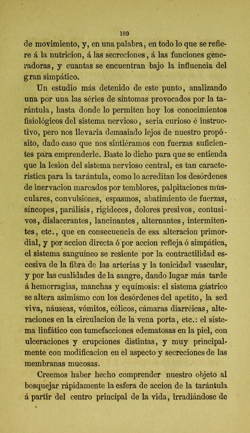 de movimiento, y, en una palabra, en todo lo que se refie- re á la nutrición, á las secreciones, á las funciones gene- radoras, y cuantas se encuentran bajo la influencia del gran simpático. Un estudio más detenido de este punto, analizando una por una las séries de síntomas provocados por la ta- rántula , hasta donde lo permiten hoy los conocimientos fisiológicos del sistema nervioso, seria curioso é instruc- tivo, pero nos llevada demasiado lejos de nuestro propó - sito, dado caso que nos sintiéramos con fuerzas suficien- tes para emprenderle. Baste lo dicho para que se entienda que la lesión del sistema nervioso central, es tan caracte- rística para la tarántula, como lo acreditan los desórdenes de inervación marcados por temblores, palpitaciones mus- culares, convulsiones, espasmos, abatimiento de fuerzas, síncopes, parálisis, rigideces, dolores presi vos, con tusi- vos, dislacerantes, lancinantes, alternantes, intermiten- tes, etc., que en consecuencia de esa alteración primor- dial, y por acción directa ó por acción refleja ó simpática, el sistema sanguíneo se resiente por la contractilidad es- cesiva de la fibra de las arterias y la tonicidad vascular, y por las cualidades de la sangre, dando lugar más tarde á hemorragias, manchas y equimosis: el sistema gástrico se altera asimismo con los desórdenes del apetito, la sed viva, náuseas, vómitos, cólicos, cámaras diarréicas, alte- raciones en la circulación de la vena porta, etc.: el siste- ma linfático con tumefacciones edematosas en la piel, con ulceraciones y erupciones distintas, y muy principal- mente con modificación en el aspecto y secreciones de las membranas mucosas. Creemos haber hecho comprender nuestro objeto al bosquejar rápidamente la esfera de acción de la tarántula á partir del centro principal de la vida, irradiándose de
