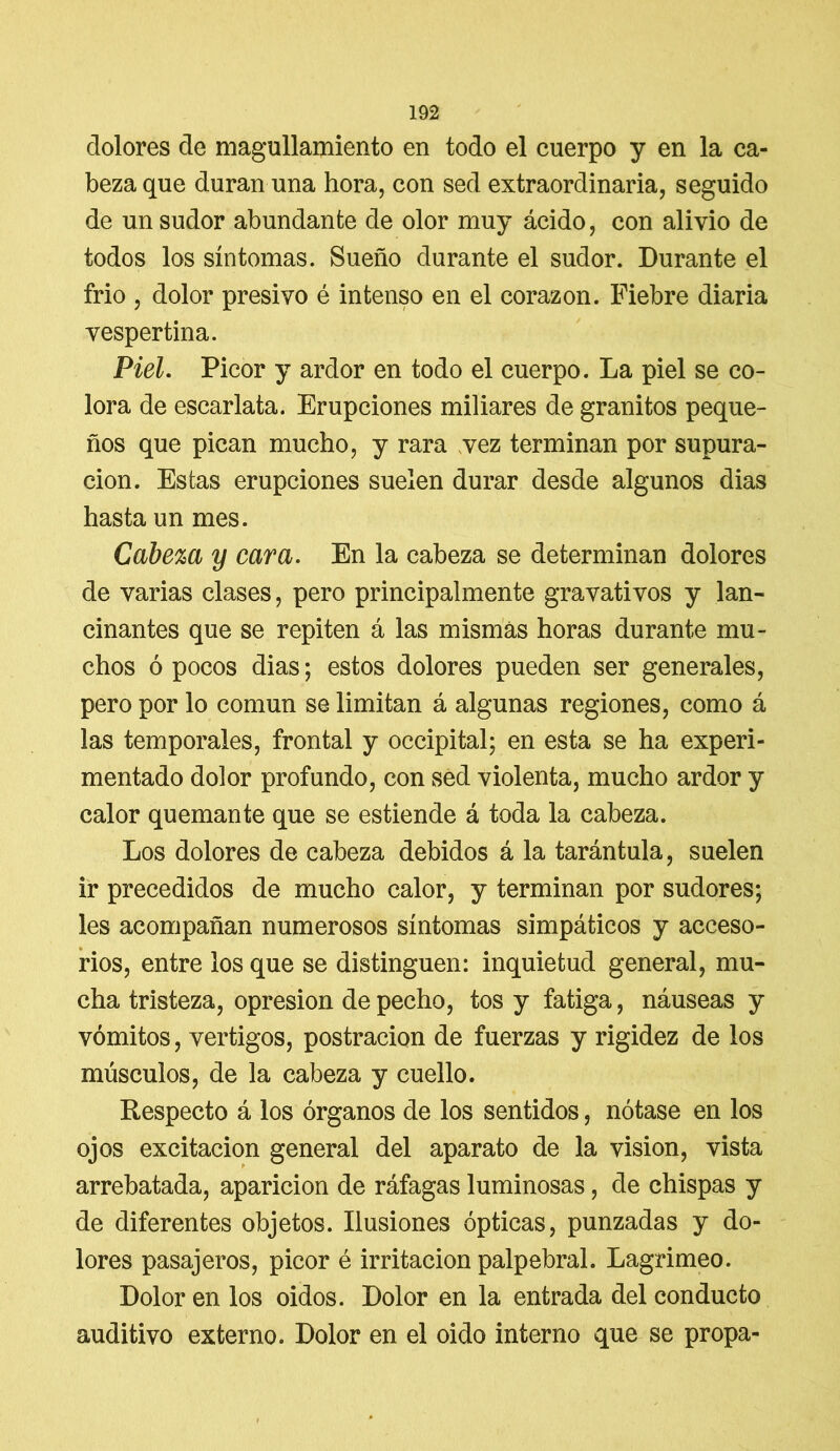 dolores de magullamiento en todo el cuerpo y en la ca- beza que duran una hora, con sed extraordinaria, seguido de un sudor abundante de olor muy ácido, con alivio de todos los síntomas. Sueño durante el sudor. Durante el frió , dolor presivo é intenso en el corazón. Fiebre diaria vespertina. Piel. Picor y ardor en todo el cuerpo. La piel se co- lora de escarlata. Erupciones miliares de granitos peque- ños que pican mucho, y rara vez terminan por supura- ción. Estas erupciones suelen durar desde algunos dias hasta un mes. Cabeza y cara. En la cabeza se determinan dolores de varias clases, pero principalmente gravativos y lan- cinantes que se repiten á las mismas horas durante mu- chos ó pocos dias; estos dolores pueden ser generales, pero por lo común se limitan á algunas regiones, como á las temporales, frontal y occipital; en esta se ha experi- mentado dolor profundo, con sed violenta, mucho ardor y calor quemante que se estiende á toda la cabeza. Los dolores de cabeza debidos á la tarántula, suelen ir precedidos de mucho calor, y terminan por sudores; les acompañan numerosos síntomas simpáticos y acceso- rios, entre los que se distinguen: inquietud general, mu- cha tristeza, opresión de pecho, tos y fatiga, náuseas y vómitos, vértigos, postración de fuerzas y rigidez de los músculos, de la cabeza y cuello. Respecto á los órganos de los sentidos, nótase en los ojos excitación general del aparato de la visión, vista arrebatada, aparición de ráfagas luminosas, de chispas y de diferentes objetos. Ilusiones ópticas, punzadas y do- lores pasajeros, picor é irritación palpebral. Lagrimeo. Dolor en los oidos. Dolor en la entrada del conducto auditivo externo. Dolor en el oido interno que se propa-