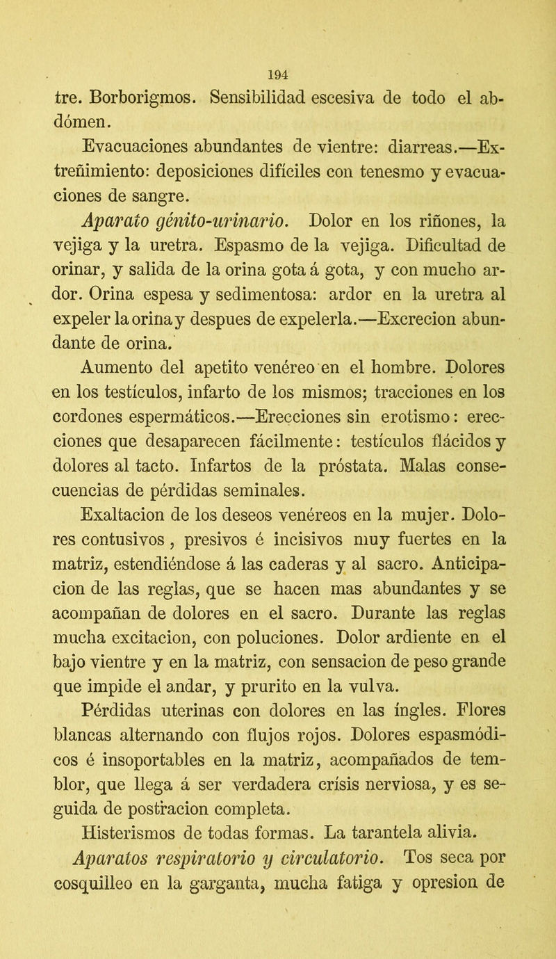 tre. Borborigmos. Sensibilidad escesiva de todo el ab- domen. Evacuaciones abundantes de vientre: diarreas.—Ex- treñimiento: deposiciones difíciles con tenesmo y evacua- ciones de sangre. Aparato génito-ur inario. Dolor en los riñones, la vejiga y la uretra. Espasmo de la vejiga. Dificultad de orinar, y salida de la orina gota á gota, y con mucho ar- dor. Orina espesa y sedimentosa: ardor en la uretra al expeler la orina y después de expelerla.—Excreción abun- dante de orina. Aumento del apetito venéreo en el hombre. Dolores en los testículos, infarto de los mismos; tracciones en los cordones espermáticos.—Erecciones sin erotismo: erec- ciones que desaparecen fácilmente: testículos flácidos y dolores al tacto. Infartos de la próstata. Malas conse- cuencias de pérdidas seminales. Exaltación de los deseos venéreos en la mujer. Dolo- res contusivos, presivos é incisivos muy fuertes en la matriz, estendiéndose á las caderas y al sacro. Anticipa- ción de las reglas, que se hacen mas abundantes y se acompañan de dolores en el sacro. Durante las reglas mucha excitación, con poluciones. Dolor ardiente en el bajo vientre y en la matriz, con sensación de peso grande que impide el andar, y prurito en la vulva. Pérdidas uterinas con dolores en las ingles. Flores blancas alternando con flujos rojos. Dolores espasmódi- cos é insoportables en la matriz, acompañados de tem- blor, que llega á ser verdadera crisis nerviosa, y es se- guida de postración completa. Histerismos de todas formas. La tarantela alivia. Aparatos respiratorio y circulatorio. Tos seca por cosquilleo en la garganta* mucha fatiga y opresión de