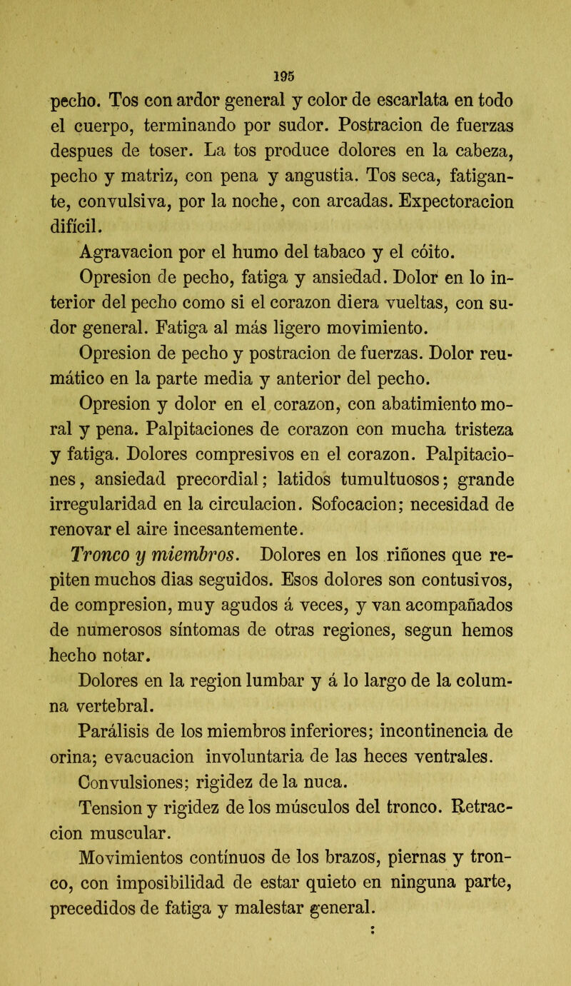 pecho. Tos con ardor general y color de escarlata en todo el cuerpo, terminando por sudor. Postración de fuerzas después de toser. La tos produce dolores en la cabeza, pecho y matriz, con pena y angustia. Tos seca, fatigan- te, convulsiva, por la noche, con arcadas. Expectoración difícil. Agravación por el humo del tabaco y el coito. Opresión de pecho, fatiga y ansiedad. Dolor en lo in- terior del pecho como si el corazón diera vueltas, con su- dor general. Fatiga al más ligero movimiento. Opresión de pecho y postración de fuerzas. Dolor reu- mático en la parte media y anterior del pecho. Opresión y dolor en el corazón, con abatimiento mo- ral y pena. Palpitaciones de corazón con mucha tristeza y fatiga. Dolores compresivos en el corazón. Palpitacio- nes, ansiedad precordial; latidos tumultuosos; grande irregularidad en la circulación. Sofocación; necesidad de renovar el aire incesantemente. Tronco y miembros. Dolores en los riñones que re- piten muchos dias seguidos. Esos dolores son contusivos, de compresión, muy agudos á veces, y van acompañados de numerosos síntomas de otras regiones, según hemos hecho notar. Dolores en la región lumbar y á lo largo de la colum- na vertebral. Parálisis de los miembros inferiores; incontinencia de orina; evacuación involuntaria de las heces ventrales. Convulsiones; rigidez déla nuca. Tensión y rigidez de los músculos del tronco. Retrac- ción muscular. Movimientos continuos de los brazos, piernas y tron- co, con imposibilidad de estar quieto en ninguna parte, precedidos de fatiga y malestar general.