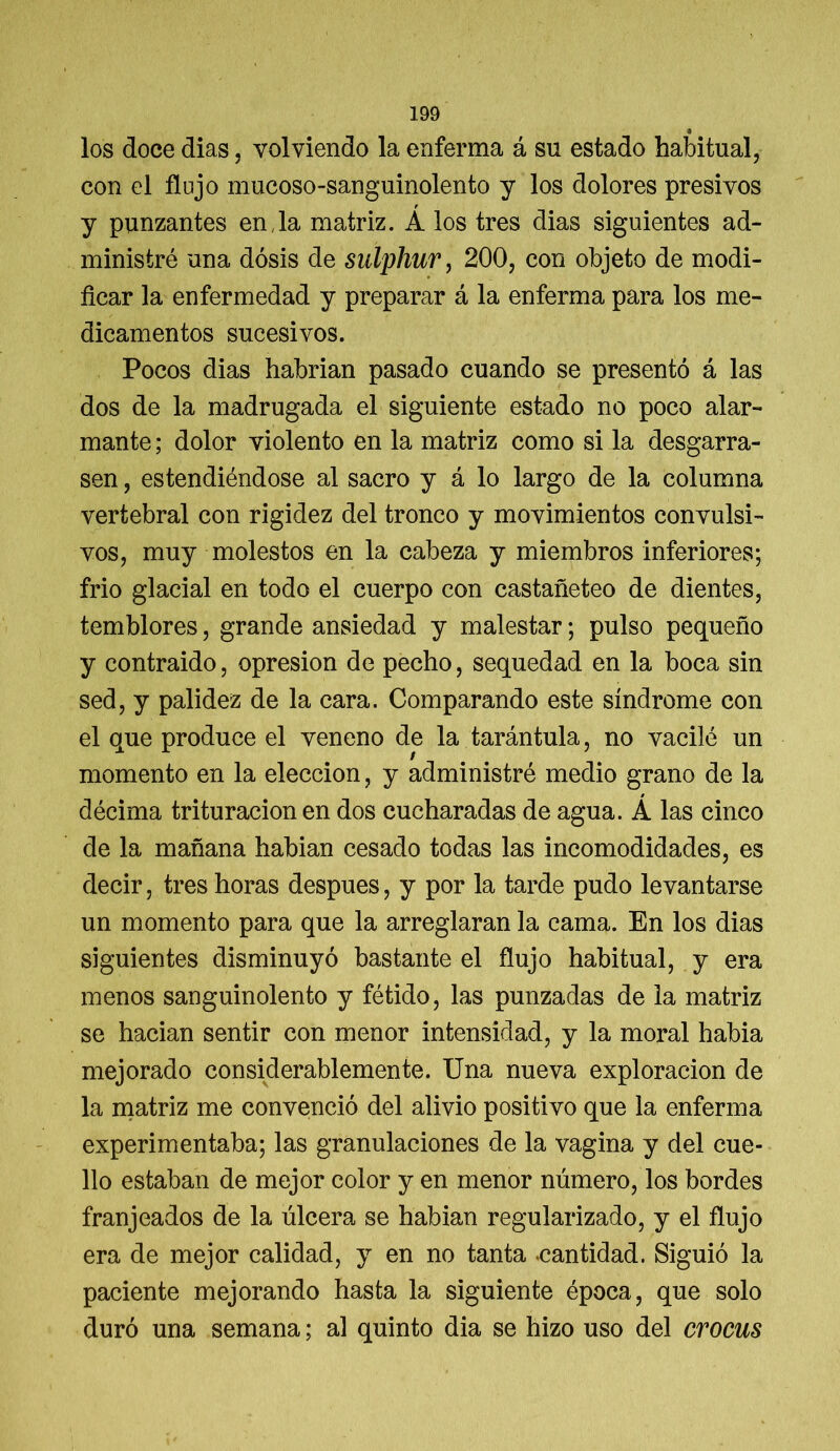 <# los doce dias, volviendo la enferma á su estado habitual, con el flujo mucoso-sanguinolento y los dolores presivos r y punzantes en,la matriz. A los tres dias siguientes ad- ministré una dosis de sulphur, 200, con objeto de modi- ficar la enfermedad y preparar á la enferma para los me- dicamentos sucesivos. Pocos dias habrían pasado cuando se presentó á las dos de la madrugada el siguiente estado no poco alar- mante ; dolor violento en la matriz como si la desgarra- sen , estendiéndose al sacro y á lo largo de la columna vertebral con rigidez del tronco y movimientos convulsi- vos, muy molestos en la cabeza y miembros inferiores; frió glacial en todo el cuerpo con castañeteo de dientes, temblores, grande ansiedad y malestar; pulso pequeño y contraido, opresión de pecho, sequedad en la boca sin sed, y palidez de la cara. Comparando este síndrome con el que produce el veneno de la tarántula, no vacilé un momento en la elección, y administré medio grano de la décima trituración en dos cucharadas de agua. Á las cinco de la mañana habian cesado todas las incomodidades, es decir, tres horas después, y por la tarde pudo levantarse un momento para que la arreglaran la cama. En los dias siguientes disminuyó bastante el flujo habitual, y era menos sanguinolento y fétido, las punzadas de la matriz se hacian sentir con menor intensidad, y la moral habia mejorado considerablemente. Una nueva exploración de la matriz me convenció del alivio positivo que la enferma experimentaba; las granulaciones de la vagina y del cue- llo estaban de mejor color y en menor número, los bordes franjeados de la úlcera se habian regularizado, y el flujo era de mejor calidad, y en no tanta cantidad. Siguió la paciente mejorando hasta la siguiente época, que solo duró una semana; al quinto dia se hizo uso del crocus