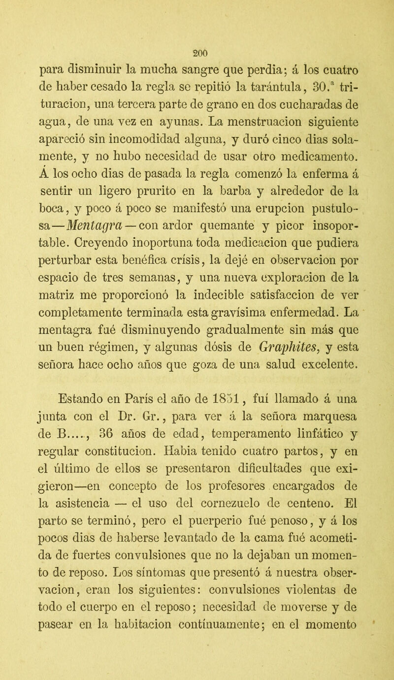 para disminuir la mucha sangre que perdia; á los cuatro de haber cesado la regia se repitió la tarántula, 30.a tri- turación, una tercera parte de grano en dos cucharadas de agua, de una vez en ayunas. La menstruación siguiente apareció sin incomodidad alguna, y duró cinco dias sola- mente, y no hubo necesidad de usar otro medicamento. * A los ocho dias de pasada la regla comenzó la enferma á sentir un ligero prurito en la barba y alrededor de la boca, y poco á poco se manifestó una erupción pustulo- sa—Mentagra — con ardor quemante y picor insopor- table. Creyendo inoportuna toda medicación que pudiera perturbar esta benéfica crisis, la dejé en observación por espacio de tres semanas, y una nueva exploración de la matriz me proporcionó la indecible satisfacción de ver completamente terminada esta gravísima enfermedad. La mentagra fué disminuyendo gradualmente sin más que un buen régimen, y algunas dosis de Graphites, y esta señora hace ocho años que goza de una salud excelente. Estando en París el año de 1851, fui llamado á una junta con el Dr. Gr., para ver á la señora marquesa de B...., 36 años de edad, temperamento linfático y regular constitución. Habia tenido cuatro partos, y en el último de ellos se presentaron dificultades que exi- gieron—en concepto de los profesores encargados de la asistencia — el uso del cornezuelo de centeno. El parto se terminó, pero el puerperio fué penoso, y á los pocos dias de haberse levantado de la cama fué acometi- da de fuertes convulsiones que no la dejaban un momen- to de reposo. Los síntomas que presentó á nuestra obser- vación, eran los siguientes: convulsiones violentas de todo el cuerpo en el reposo; necesidad de moverse y de pasear en la habitación continuamente; en el momento