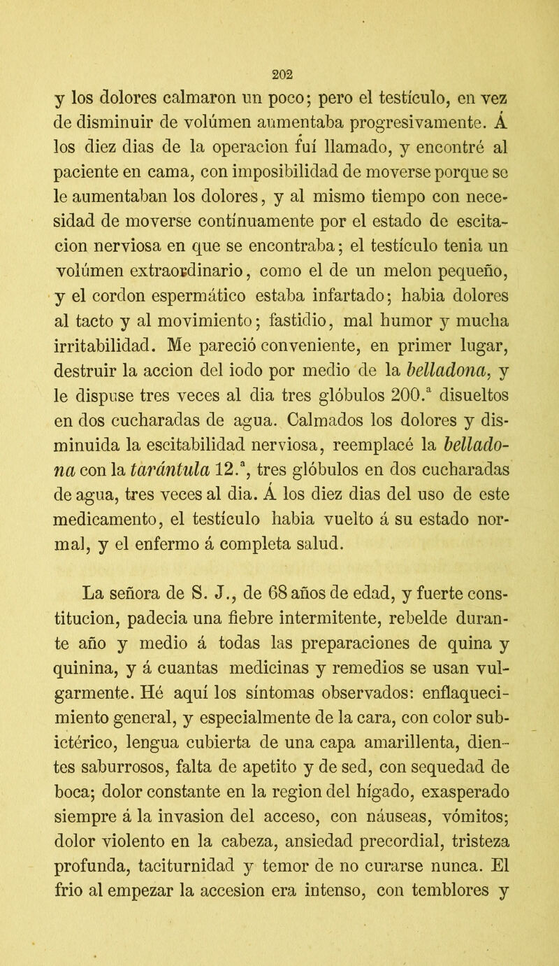 y los dolores calmaron un poco; pero el testículo, en vez de disminuir de volumen aumentaba progresivamente. Á los diez dias de la operación fui llamado, y encontré al paciente en cama, con imposibilidad de moverse porque se le aumentaban los dolores, y al mismo tiempo con nece- sidad de moverse continuamente por el estado de escita- cion nerviosa en que se encontraba; el testículo tenia un volúmen extraordinario, como el de un melón pequeño, y el cordon espermático estaba infartado; habia dolores al tacto y al movimiento; fastidio, mal humor y mucha irritabilidad. Me pareció conveniente, en primer lugar, destruir la acción del iodo por medio de la belladona, y le dispuse tres veces al dia tres glóbulos 200.a disueltos en dos cucharadas de agua. Calmados los dolores y dis- minuida la escitabilidad nerviosa, reemplacé la bellado- na con la tarántula 12.a, tres glóbulos en dos cucharadas de agua, tres veces al dia. A los diez dias del uso de este medicamento, el testículo habia vuelto á su estado nor- mal, y el enfermo á completa salud. La señora de S. J., de 68 años de edad, y fuerte cons- titución, padecía una fiebre intermitente, rebelde duran- te año y medio á todas las preparaciones de quina y quinina, y á cuantas medicinas y remedios se usan vul- garmente. Hé aquí los síntomas observados: enflaqueci- miento general, y especialmente de la cara, con color sub- ictérico, lengua cubierta de una capa amarillenta, dien- tes saburrosos, falta de apetito y de sed, con sequedad de boca; dolor constante en la región del hígado, exasperado siempre á la invasión del acceso, con náuseas, vómitos; dolor violento en la cabeza, ansiedad precordial, tristeza profunda, taciturnidad y temor de no curarse nunca. El frío al empezar la accesión era intenso, con temblores y