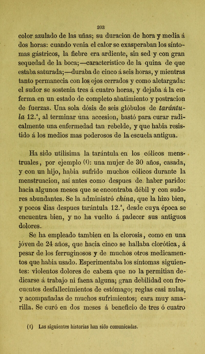 color azulado de las uñas; su duración de hora y media á dos horas: cuando venia el calor se exasperaban los sínto- mas gástricos, la fiebre era ardiente, sin sed y con gran sequedad de la boca;—característico de la quina de que estaba saturada;—duraba de cinco á seis horas, y mientras tanto permanecia con los ojos cerrados y como aletargada: el sudor se sostenia tres á cuatro horas, y dejaba á la en- ferma en un estado de completo abatimiento y postración de fuerzas. Una sola dosis de seis glóbulos de tarántu- la 12.a, al terminar una accesión, bastó para curar radi- calmente una enfermedad tan rebelde, y que habia resis- tido á los medios mas poderosos de la escuela antigua. i 1 Ha sido útilísima la tarántula en los cólicos mens- truales, por ejemplo W: una mujer de 30 años, casada, y con un hijo, habia sufrido muchos cólicos durante la menstruación, así antes como después de. haber parido: hacia algunos meses que se encontraba débil y con sudo- res abundantes. Se la administró china, que la hizo bien, y pocos dias después tarántula 12.a, desde cuya época se encuentra bien, y no ha vuelto á padecer sus antiguos dolores. Se ha empleado también en la clorosis, como en una joven de 24 años, que hacia cinco se hallaba clorótica, á pesar de los ferruginosos y de muchos otros medicamen- tos que habia usado. Esperimentaba los síntomas siguien- tes: violentos dolores de cabeza que no la permitian de- dicarse á trabajo ni faena alguna; gran debilidad con fre- cuentes desfallecimientos de estómago; reglas casi nulas, y acompañadas de muchos sufrimientos; cara muy ama- rilla. Se curó en dos meses á beneficio de tres ó cuatro (1) Las siguientes historias han sido comunicadas.