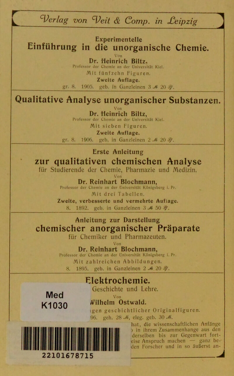 Experimentelle Einführung in die unorganische Chemie. Von Dr. Heinrich Biltz, Professor der Chemie an der Universität Kiel. Mit fünfzehn Figuren. Zweite Auflage. gr. 8. 1905. geb. in Ganzleinen 3 Jt 20 3f. Qualitative Analyse unorganischer Substanzen. Von Dr. Heinrich Biltz, Professor der Chemie an der Universität Kiel. Mit sieben Figuren. Zweite Auflage. gr. 8. 1906. geb. in Ganzleinen 2 M 20 3j>. Erste Anleitung zur qualitativen chemischen Analyse für Studierende der Chemie, Pharmazie und Medizin. Von Dr. Reinhart Blochmann, Professor der Chemie an der Universität Königsberg i. Pr. Mit drei Tabellen. Zweite, verbesserte und vermehrte Auflage. 8. 1892. geb. in Ganzleinen 3 Jt 50 ty. Anleitung zur Darstellung chemischer anorganischer Präparate für Chemiker und Pharmazeuten. Von Dr. Reinhart Blochmann, Professor der Chemie an der Universität Königsberg i. Pr. Mit zahlreichen Abbildungen. 8. 1895. geb. in Ganzleinen 2 20 ty. Med Kl 030 Elektrochemie. Geschichte und Lehre. Von Wilhelm Ostwald. igen geschichtlicher Originalfiguren. 96. geh. 28 Jt, eleg. geb. 30 Ji. hat, die wissenschaftlichen Anfänge D in ihrem Zusammenhänge aus den derselben bis zur Gegenwart fort- jeise Anspruch machen — ganz be- den Forscher und in so äußerst an- 22101678715