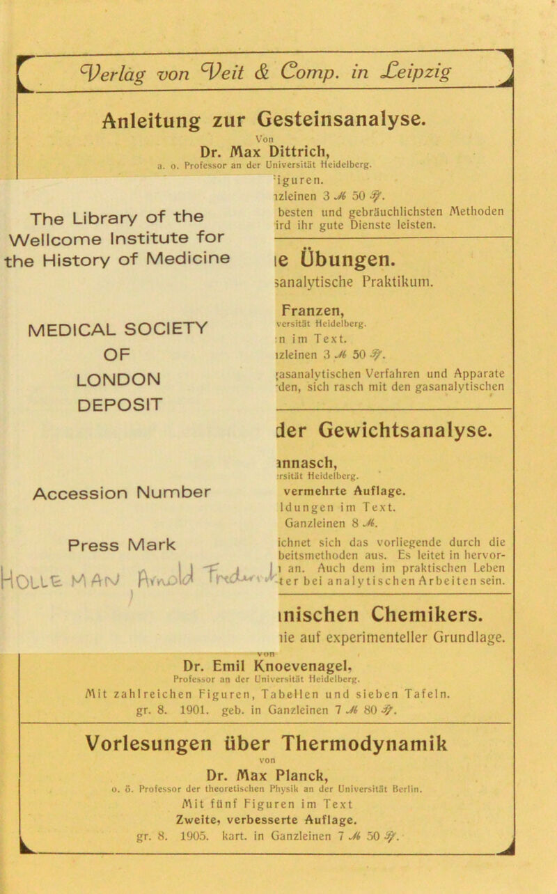 Anleitung zur Gesteinsanalyse. Von Dr. Max Dittrich, a. o. Professor an der Universität Heidelberg. :iguren. 1 The Library of the Wellcome Institute for the History of Medicine MEDICAL SOCIETY OF LONDON DEPOSIT Accession Number Press Mark lzleinen 3 Ji 50 besten und gebräuchlichsten Methoden ird ihr gute Dienste leisten. ie Übungen. ^analytische Praktikum. Franzen, versität Heidelberg. n im Text, lzleinen 3 M 50 -91. ;asanalytischen Verfahren und Apparate •den, sich rasch mit den gasanalytischen der Gewichtsanalyse. innasch, :rsität Heidelberg. vermehrte Auflage. ldungen im Text. Ganzleinen 8 Jt. ichnet sich das vorliegende durch die beitsmethoden aus. Es leitet in hervor- i . ^ | 1 < i I l an. Auch den) im praktischen Leben JdOLLE. M ApJ vLtcr bei ans lalytischen Arbeiten sein. mischen Chemikers. iie auf experimenteller Grundlage. Dr. Emil Knoevenagel. Professor an der Universität Heidelberg. Mit zahlreichen Figuren, Tabellen und sieben Tafeln, gr. 8. 1901. geb. in Ganzleinen 7 M 80 Vorlesungen über Thermodynamik von Dr. Max Planck, o. ö. Professor der theoretischen Physik an der Universität Berlin. Mit fünf Figuren im Text Zweite, verbesserte Auflage. gr. 8. 1905. kart. in Ganzleinen 7 Ji 50 3?.