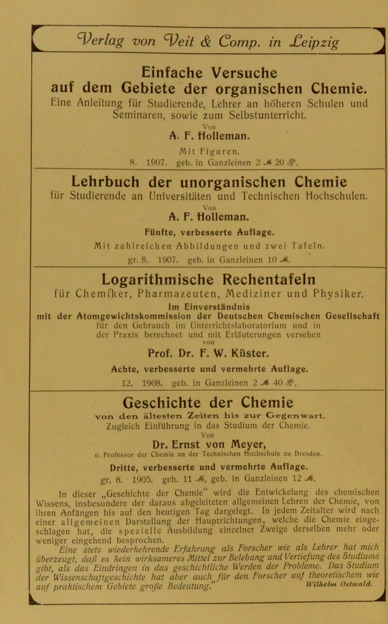 Einfache Versuche auf dem Gebiete der organischen Chemie. Eine Anleitung für Studierende, Lehrer an höheren Schulen und Seminaren, sowie zum Selbstunterricht. Von A. F. Molleman. Mit Figuren. 8. 1907. geh. in Ganzleinen 2 20 9/. Lehrbuch der unorganischen Chemie für Studierende an Universitäten und Technischen Hochschulen. Von A. F. Holleman. Fünfte, verbesserte Auflage. Mit zahlreichen Abbildungen und zwei Tafeln, gr. 8. 1907. geb. in Ganzleinen 10 Jt>. Logarithmische Rechentafeln für Chemiker, Pharmazeuten, Mediziner und Physiker. Im Einverständnis mit der Atomgewichtskommission der Deutschen Chemischen Gesellschaft für den Gebrauch im Unterrichtslaboratorium und in der Praxis berechnet und mit Erläuterungen versehen von Prof. Dr. F. W. Küster. Achte, verbesserte und vermehrte Auflage. 12. 1908. geb. in Ganzleinen 2 Jt> 40 . Geschichte der Chemie von den ältesten Zeiten bis zur Gegenwart. Zugleich Einführung in das Studium der Chemie. Von Dr. Ernst von Meyer, o. Professor der Chemie an der Technischen Hochschule zu Dresden. Dritte, verbesserte und vermehrte Auflage. gr. 8. 1905. geh. 11 Jt>, geb. in Ganzleinen 12 Jt. In dieser „Geschichte der Chemie“ wird die Entwickelung des chemischen Wissens, insbesondere der daraus abgeleiteten allgemeinen Lehren der Chemie, von ihren Anfängen bis auf den heutigen Tag dargelegt. In jedem Zeitalter wird nach einer allgemeinen Darstellung der Hauptrichtungen, welche die Chemie einge- schlagen hat, die spezielle Ausbildung einzelner Zweige derselben mehr oder weniger eingehend besprochen. Eine stets wiederkehrende Erfahrung als Forscher wie als Lehrer hat mich überzeugt, daß es kein wirksameres Mittel zur Belebung und Vertiefung des Studiums gibt, als das Eindringen in das geschichtliche Werden der Probleme. Das Studium der Wissenschajtgeschichte hat aber auch für den Forscher auf theoretischem wie auf praktischem Gebiete große Bedeutung.“ Wilhelm Ottwald.