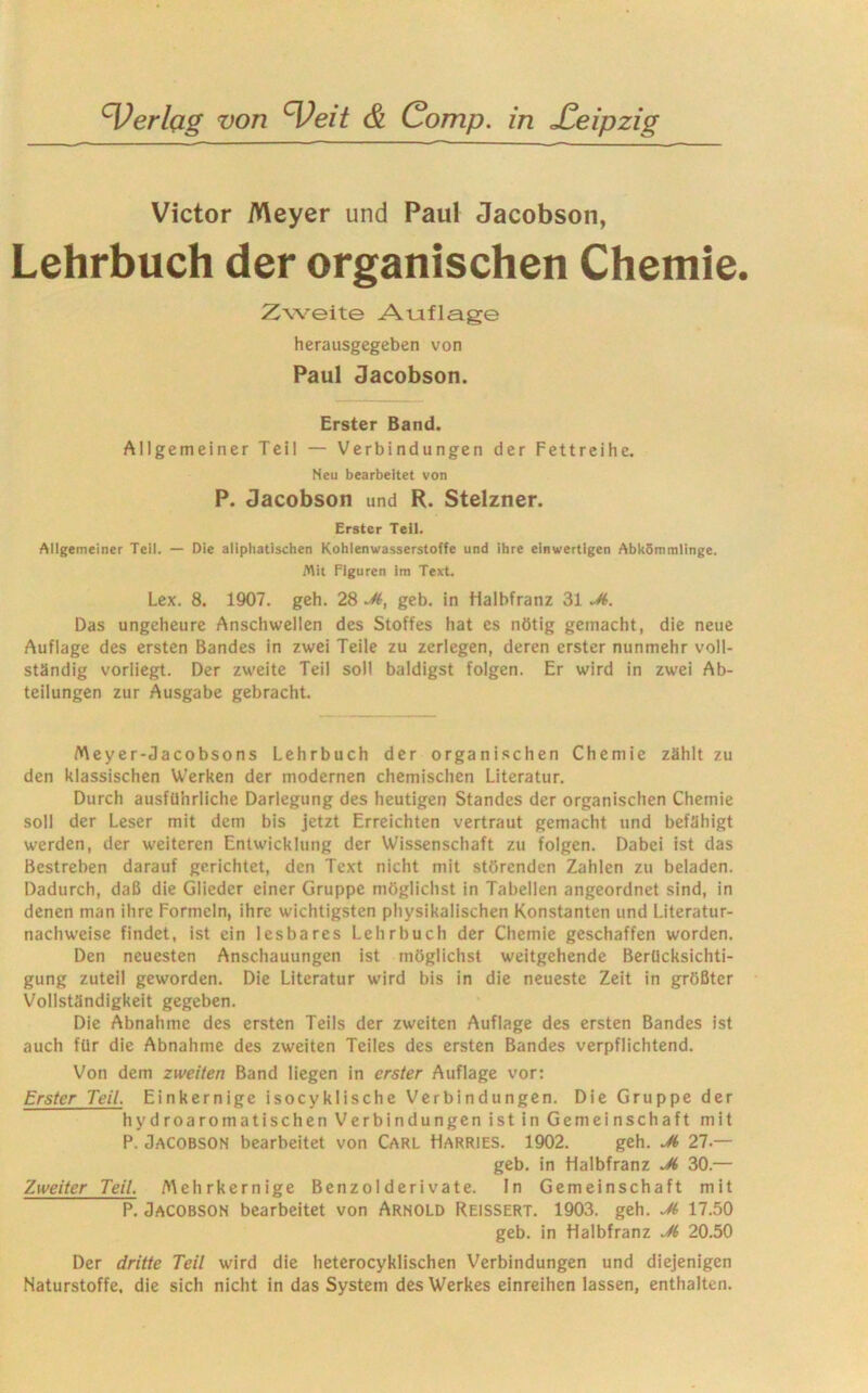 Victor Meyer und Paul Jacobson, Lehrbuch der organischen Chemie. Zweite Auflage herausgegeben von Paul Jacobson. Erster Band. Allgemeiner Teil — Verbindungen der Fettreihe. Neu bearbeitet von P. Jacobson und R. Stelzner. Erster Teil. Allgemeiner Teil. — Die aliphatischen Kohlenwasserstoffe und ihre einwertigen Abkömmlinge. Mit Figuren im Text. Lex. 8. 1907. geh. 28 Ji, geb. in Halbfranz 31 Ji. Das ungeheure Anschwellen des Stoffes hat es nötig gemacht, die neue Auflage des ersten Bandes in zwei Teile zu zerlegen, deren erster nunmehr voll- ständig vorliegt. Der zweite Teil soll baldigst folgen. Er wird in zwei Ab- teilungen zur Ausgabe gebracht. Meyer-Jacobsons Lehrbuch der organischen Chemie zählt zu den klassischen Werken der modernen chemischen Literatur. Durch ausführliche Darlegung des heutigen Standes der organischen Chemie soll der Leser mit dem bis jetzt Erreichten vertraut gemacht und befähigt werden, der weiteren Entwicklung der Wissenschaft zu folgen. Dabei ist das Bestreben darauf gerichtet, den Text nicht mit störenden Zahlen zu beladen. Dadurch, daß die Glieder einer Gruppe möglichst in Tabellen angeordnet sind, in denen man ihre Formeln, ihre wichtigsten physikalischen Konstanten und Literatur- nachweise findet, ist ein lesbares Lehrbuch der Chemie geschaffen worden. Den neuesten Anschauungen ist möglichst weitgehende Berücksichti- gung zuteil geworden. Die Literatur wird bis in die neueste Zeit in größter Vollständigkeit gegeben. Die Abnahme des ersten Teils der zweiten Auflage des ersten Bandes ist auch für die Abnahme des zweiten Teiles des ersten Bandes verpflichtend. Von dem zweiten Band liegen in erster Auflage vor: Erster Teil. Einkernige isocyklische Verbindungen. Die Gruppe der hydroaromatischen Verbindungen ist in Gemeinschaft mit P. Jacobson bearbeitet von Carl Harries. 1902. geh. Ji 27 — geb. in Halbfranz 30.— Zweiter Teil. Mehrkernige Benzolderivate. In Gemeinschaft mit P. Jacobson bearbeitet von Arnold Reissert. 1903. geh. Jt 17.50 geb. in Halbfranz Ji 20.50 Der dritte Teil wird die heterocyklischen Verbindungen und diejenigen Naturstoffe, die sich nicht in das System des Werkes einreihen lassen, enthalten.