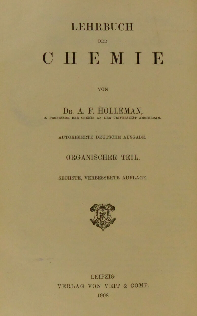 DER CHEMIE VON Dr. A. F. HOLLEM AK, 0. PROFESSOR DER CHEMIE AN DER UNIVERSITÄT AMSTERDAM. AUTORISIERTE DEUTSCHE AUSGABE. ORGANISCHER TEIL. SECHSTE, VERBESSERTE AUFLAGE. LEIPZIG VERLAG VON VEIT & COMP. 1908