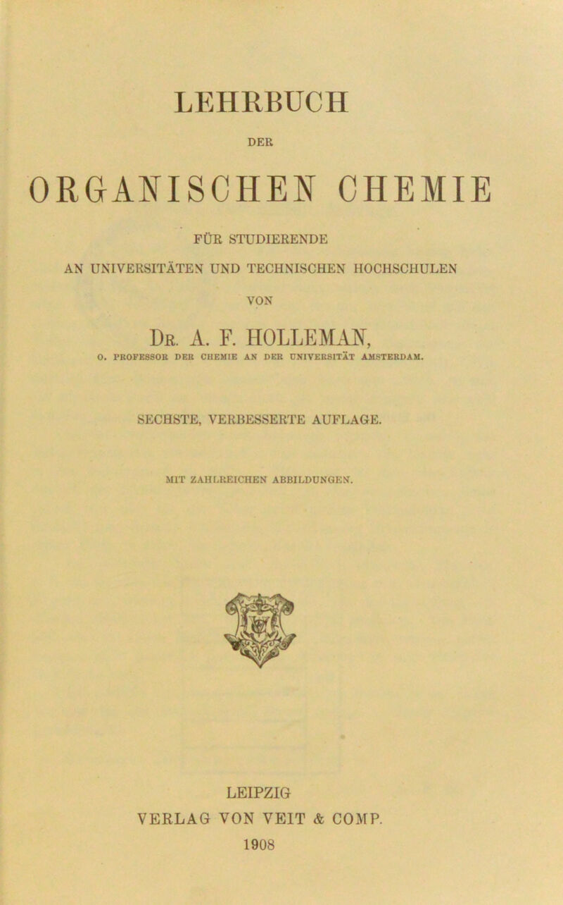 DER ORGANISCHEN CHEMIE FÜR STUDIERENDE AN UNIVERSITÄTEN UND TECHNISCHEN HOCHSCHULEN VON Du. a. f. holleman, O. PROFESSOR DER CHEMIE AN DER UNIVERSITÄT AMSTERDAM. SECHSTE, VERBESSERTE AUFLAGE. MIT ZAHLREICHEN ABBILDUNGEN. LEIPZIG VERLAG VON VEIT & COMP. 1908